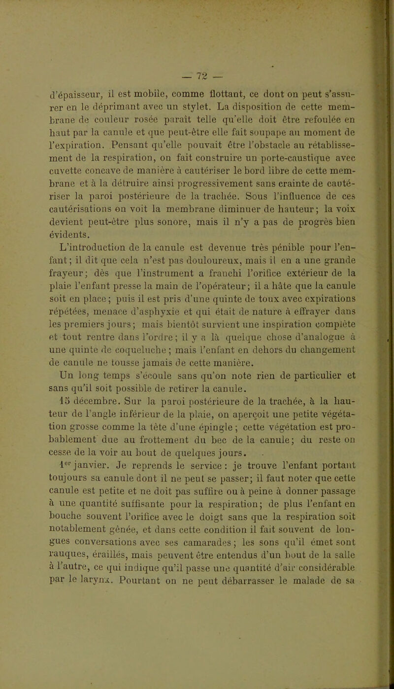 d’épaisseur, il est mobile, comme flottant, ce dont on peut s’assu- rer en le déprimant avec un stylet. La disposition de cette mem- brane de couleur rosée paraît telle qu’elle doit être refoulée en haut par la canule et que peut-être elle fait soupape au moment de l’expiration. Pensant qu’elle pouvait être l’obstacle au rétablisse- ment de la respiration, on fait construire un porte-caustique avec cuvette concave de manière à cautériser le bord libre de cette mem- brane et à la détruire ainsi progressivement sans crainte de cauté- riser la paroi postérieure de la trachée. Sous l’influence de ces cautérisations on voit la membrane diminuer de hauteur; la voix devient peut-être plus sonore, mais il n’y a pas de progrès bien évidents. L’introduction de la canule est devenue très pénible pour l’en- fant ; il dit que cela n’est pas douloureux, mais il en a une grande frayeur; dès que l’instrument a franchi 1’orilice extérieur de la plaie l’enfant presse la main de l’opérateur; il a hâte que la canule soit en place; puis il est pris d’une quinte de toux avec expirations répétées, menace d’asphyxie et qui était de nature à effrayer dans les premiers jours; mais bientôt survient une inspiration complète et tout rentre dans l’ordre ; il y a là quelque chose d’analogue à une quinte de coqueluche ; mais l’enfant en dehors du changement de canule ne tousse jamais de cette manière. Un long temps s’écoule sans qu’on note rien de particulier et sans qu’il soit possible de retirer la canule. 15 décembre. Sur la paroi postérieure de la trachée, à la hau- teur de l’angle inférieur de la plaie, on aperçoit une petite végéta- tion grosse comme la tète d’une épingle ; cette végétation est pro- bablement due au frottement du bec de là canule; du reste on cesse, de la voir au bout de quelques jours. 1erjanvier. Je reprends le service: je trouve l’enfant portant toujours sa canule dont il ne peut se passer; il faut noter que cette canule est petite et ne doit pas suffire ou à peine à donner passage à une quantité suffisante pour la respiration; de plus l’enfant en bouche souvent l’orifice avec le doigt sans que la respiration soit notablement gênée, et dans cette condition il fait souvent de lon- gues conversations avec ses camarades ; les sons qu’il émet sont rauques, éraillés, mais peuvent être entendus d’un bout de la salle à l’autre, ce qui indique qu’il passe une quantité d’air considérable par le larynx. Pourtant on ne peut débarrasser le malade de sa