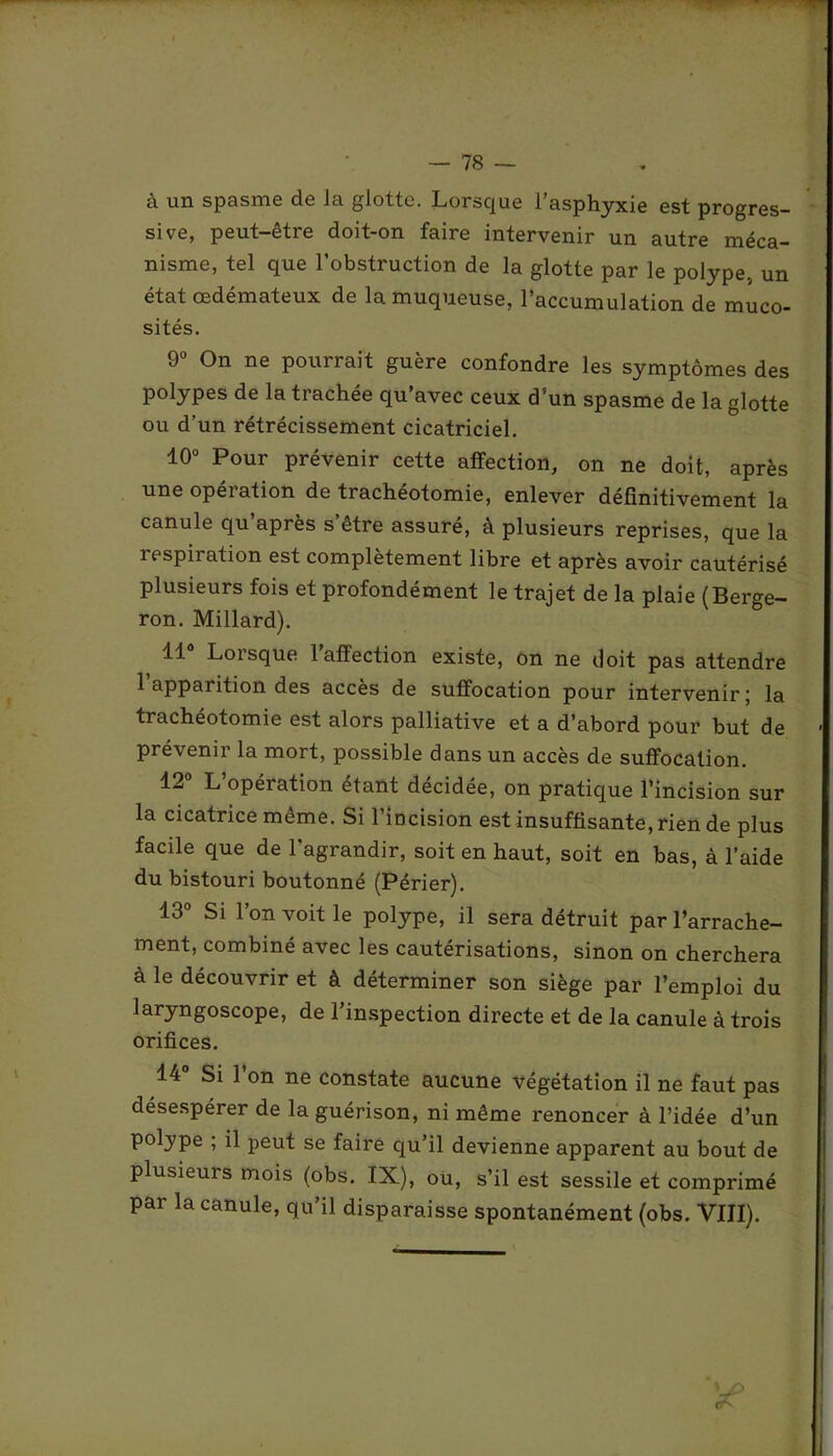 à un spasme de la glotte. Lorsque l’asphyxie est progres- sive, peut-être doit-on faire intervenir un autre méca- nisme, tel que l’obstruction de la glotte par le polype, un état œdémateux de la muqueuse, l’accumulation de muco- sités. 9° On ne pourrait guère confondre les symptômes des polypes de la trachée qu’avec ceux d’un spasme de la glotte ou d’un rétrécissement cicatriciel. 10° Pour prévenir cette affection, on ne doit, après une opeiation de trachéotomie, enlever définitivement la canule qu’après s’être assuré, à plusieurs reprises, que la respiration est complètement libre et après avoir cautérisé plusieurs fois et profondément le trajet de la plaie (Berge- ron. Millard). 11 Lorsque 1 affection existe, on ne doit pas attendre l’apparition des accès de suffocation pour intervenir; la trachéotomie est alors palliative et a d’abord pour but de prévenir la mort, possible dans un accès de suffocation. 12° L’opération étant décidée, on pratique l’incision sur la cicatrice même. Si l’incision est insuffisante, rien de plus facile que de l’agrandir, soit en haut, soit en bas, à l’aide du bistouri boutonné (Périer). 13° Si l’on voit le polype, il sera détruit par l’arrache- ment, combiné avec les cautérisations, sinon on cherchera à le découvrir et à déterminer son siège par l’emploi du laryngoscope, de l’inspection directe et de la canule à trois orifices. 14° Si l’on ne constate aucune végétation il ne faut pas désespérer de la guérison, ni même renoncer à l’idée d’un polype ; il peut se faire qu’il devienne apparent au bout de plusieurs mois (obs. IX), ou, s’il est sessile et comprimé par la canule, qu’il disparaisse spontanément (obs. VIII).