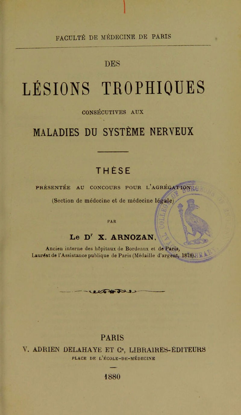 FACULTÉ DE MÉDECINE DE PARIS DES LÉSIONS TROPHIQUES CONSÉCUTIVES AUX MALADIES DU SYSTÈME NERVEUX THÈSE PRÉSENTÉE AU CONCOURS POUR ^AGRÉGATION (Section de médecine et de médecine légale) (fe[ ! PAR Le D1 X. ARNOZAN, Ancien interne des hôpitaux de Bordeaux et de Paris, Lauréat de l’Assistance publique de Paris (Médaille d'argent, 1878). • *-*-> PARIS V. ADRIEN DELAHAYE ET Ca, LIBRAIRES-ÉDITEURS PLACE DE L’ÉCOLE-nE-MÉDECINE 1880