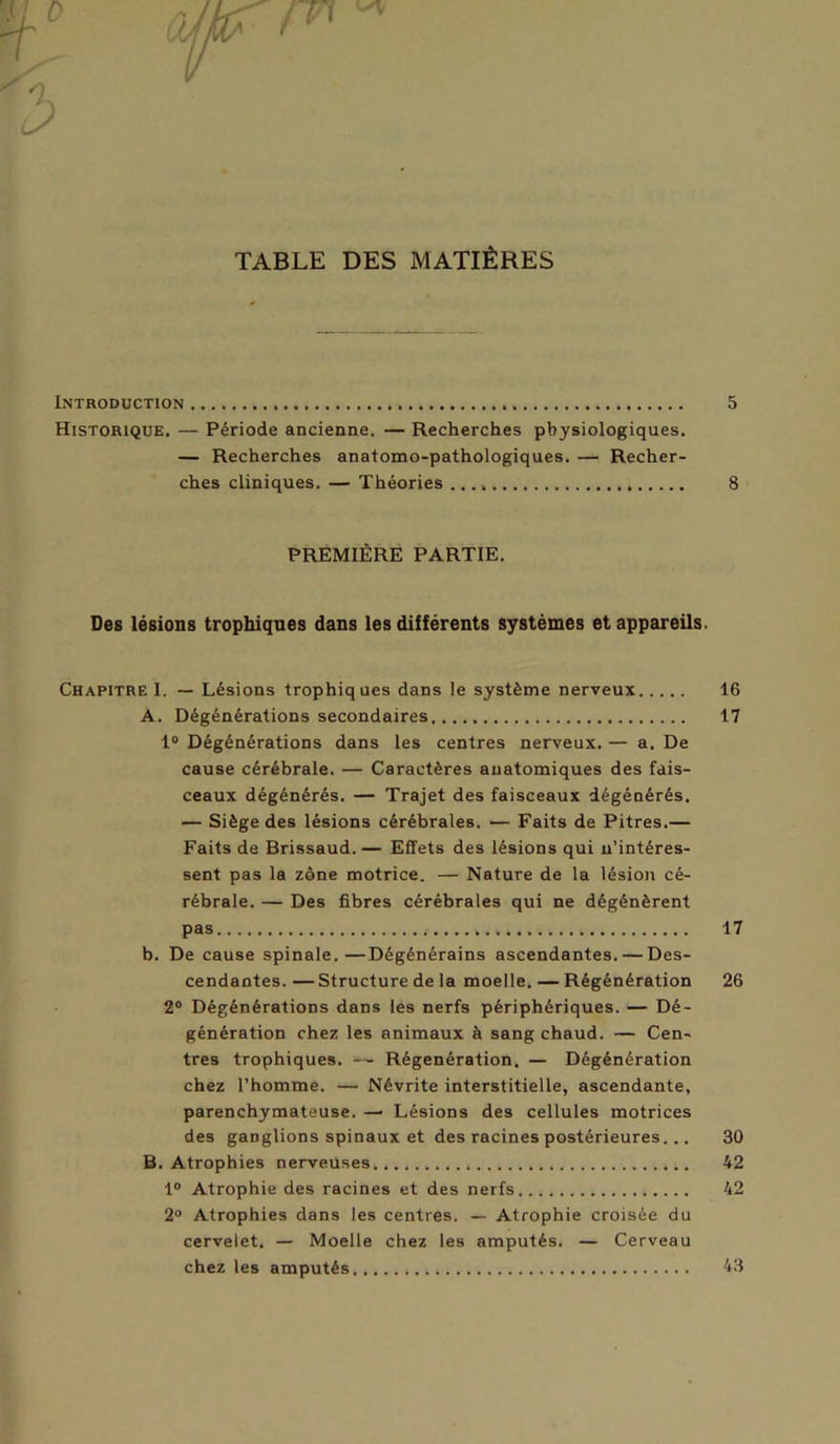 TABLE DES MATIÈRES Introduction 5 Historique, — Période ancienne. — Recherches physiologiques. — Recherches anatomo-pathologiques. — Recher- ches cliniques. — Théories 8 PREMIÈRE PARTIE. Des lésions trophiques dans les différents systèmes et appareils. Chapitre I. — Lésions trophiques dans le système nerveux 16 A. Dégénérations secondaires, 17 1° Dégénérations dans les centres nerveux. — a. De cause cérébrale. — Caractères anatomiques des fais- ceaux dégénérés. — Trajet des faisceaux dégénérés. — Siège des lésions cérébrales. — Faits de Pitres.— Faits de Brissaud. — Effets des lésions qui n’intéres- sent pas la zone motrice. — Nature de la lésion cé- rébrale. — Des fibres cérébrales qui ne dégénèrent pas 17 b. De cause spinale.—Dégénérains ascendantes. — Des- cendantes. — Structure de la moelle. — Régénération 26 2° Dégénérations dans les nerfs périphériques. — Dé- génération chez les animaux à sang chaud. — Cen- tres trophiques. — Régénération. — Dégénération chez l’homme. — Névrite interstitielle, ascendante, parenchymateuse. — Lésions des cellules motrices des ganglions spinaux et des racines postérieures... 30 B. Atrophies nerveuses, 42 1° Atrophie des racines et des nerfs 42 2° Atrophies dans les centres. — Atrophie croisée du cervelet. — Moelle chez les amputés. — Cerveau chez les amputés 43