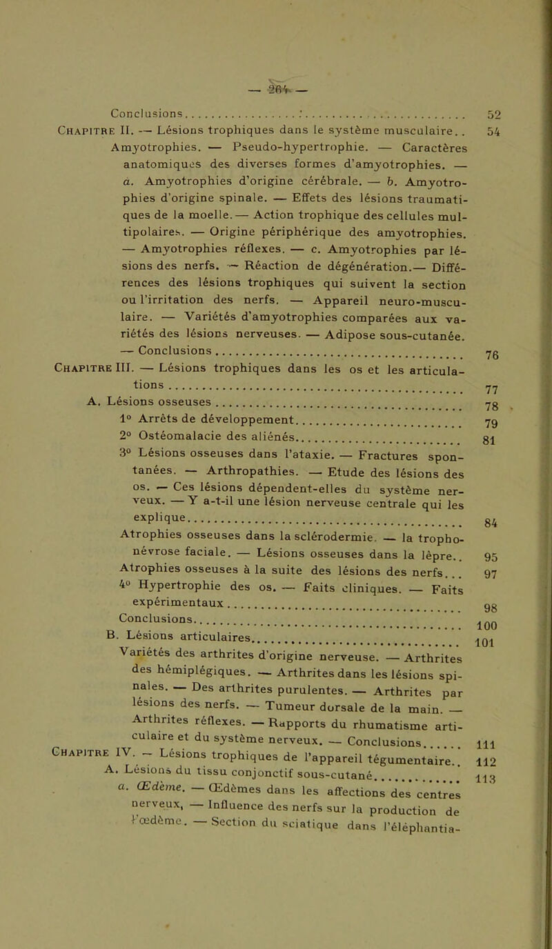 — 2<H- — Conclusions Chapitre II. — Lésions trophiques dans le système musculaire.. Amyotrophies. — Pseudo-hypertrophie. — Caractères anatomiques des diverses formes d’amyotrophies. — a. Amyotrophies d’origine cérébrale. — b. Amyotro- phies d'origine spinale. — Effets des lésions traumati- ques de la moelle. — Action trophique des cellules mul- tipolaires. — Origine périphérique des amyotrophies. — Amyotrophies réflexes. — c. Amyotrophies par lé- sions des nerfs. ~ Réaction de dégénération.— Diffé- rences des lésions trophiques qui suivent la section ou l’irritation des nerfs. — Appareil neuro-muscu- laire. — Variétés d’amyotrophies comparées aux va- riétés des lésions nerveuses. — Adipose sous-cutanée. — Conclusions Chapitre III. — Lésions trophiques dans les os et les articula- tions A. Lésions osseuses 1° Arrêts de développement 2° Ostéomalacie des aliénés 3° Lésions osseuses dans l’ataxie. — Fractures spon- tanées. Arthropathies. — Etude des lésions des os. — Ces lésions dépendent-elles du système ner- veux. — Y a-t-il une lésion nerveuse centrale qui les explique Atrophies osseuses dans la sclérodermie. la tropbo- névrose faciale. — Lésions osseuses dans la lèpre.. Atrophies osseuses à la suite des lésions des nerfs. 4« Hypertrophie des os. — Faits cliniques. — Faits expérimentaux Conclusions B. Lésions articulaires Variétés des arthrites d’origine nerveuse. — Arthrites des hémiplégiques. — Arthrites dans les lésions spi- nales. — Des arthrites purulentes. — Arthrites par lésions des nerfs. — Tumeur dorsale de la main. — Arthrites réflexes. — Rapports du rhumatisme arti- culaire et du système nerveux. — Conclusions. Chapitre IV. - Lésions trophiques de l’appareil tégumentaiVe..’ A. Lésions du tissu conjonctif sous-cutané a. Œdème. — Œdèmes dans les affections des* centrés nerveux, — Influence des nerfs sur la production de 1 œdème. — Section du sciatique dans l’éléphantia- 52 54 76 77 78 79 81 84 95 97 98 100 101 111 112 113
