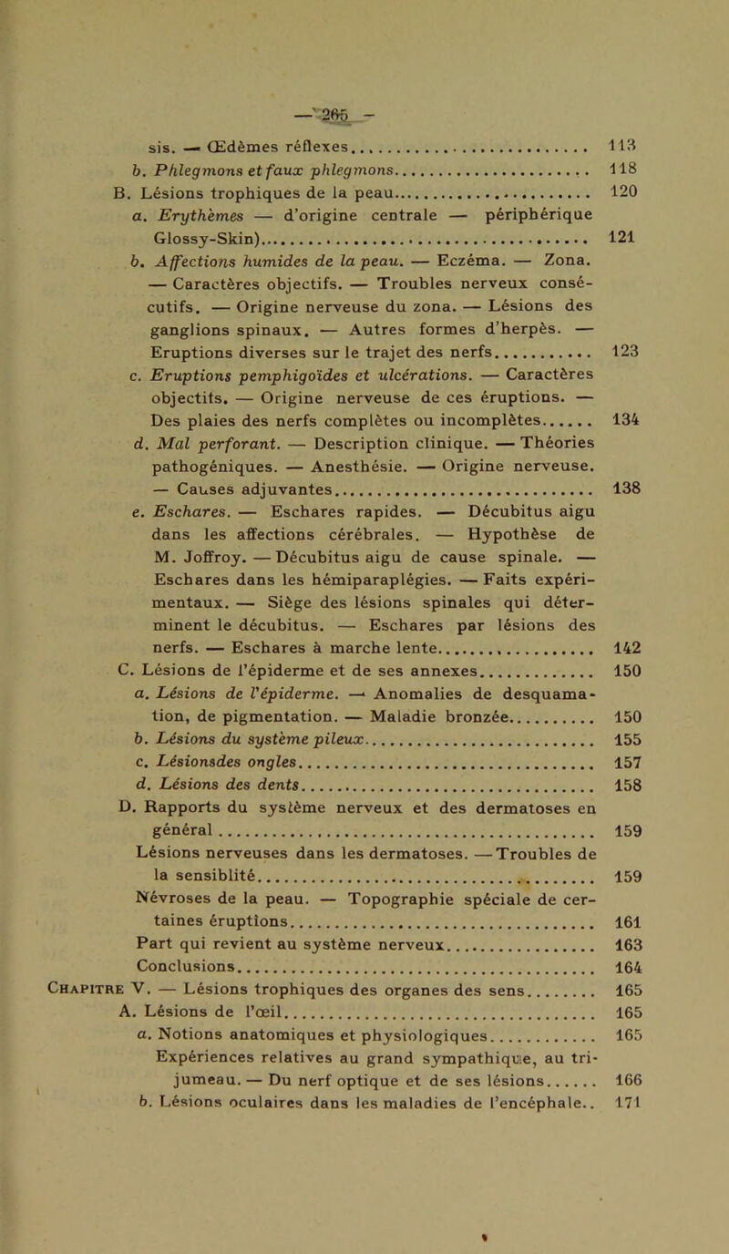 sis. — Œdèmes réflexes 113 b. Phlegmons et faux phlegmons 118 B. Lésions trophiques de la peau 120 a. Erythèmes — d’origine centrale — périphérique Glossy-Skin) 121 b. Affections humides de la peau. — Eczéma. — Zona. — Caractères objectifs. — Troubles nerveux consé- cutifs. — Origine nerveuse du zona. — Lésions des ganglions spinaux. — Autres formes d’herpès. — Eruptions diverses sur le trajet des nerfs 123 c. Eruptions pemphigo'ides et ulcérations. — Caractères objectifs. — Origine nerveuse de ces éruptions. — Des plaies des nerfs complètes ou incomplètes 134 d. Mal perforant. — Description clinique. — Théories pathogéniques. — Anesthésie. — Origine nerveuse. — Causes adjuvantes 138 e. Eschares. — Eschares rapides. — Décubitus aigu dans les affections cérébrales. — Hypothèse de M. Joffroy.—Décubitus aigu de cause spinale. — Eschares dans les hémiparaplégies. —Faits expéri- mentaux. — Siège des lésions spinales qui déter- minent le décubitus. — Eschares par lésions des nerfs. — Eschares à marche lente 142 C. Lésions de l’épiderme et de ses annexes 150 a. Lésions de l'épiderme. — Anomalies de desquama- tion, de pigmentation. — Maladie bronzée 150 b. Lésions du système pileux 155 c. Lésionsdes ongles 157 d. Lésions des dents 158 D. Rapports du système nerveux et des dermatoses en général 159 Lésions nerveuses dans les dermatoses. —Troubles de la sensiblité 159 Névroses de la peau. — Topographie spéciale de cer- taines éruptions 161 Part qui revient au système nerveux 163 Conclusions 164 Chapitre V. — Lésions trophiques des organes des sens 165 A. Lésions de l’oeil 165 a. Notions anatomiques et physiologiques 165 Expériences relatives au grand sympathique, au tri- jumeau. — Du nerf optique et de ses lésions 166 b. Lésions oculaires dans les maladies de l’encéphale.. 171