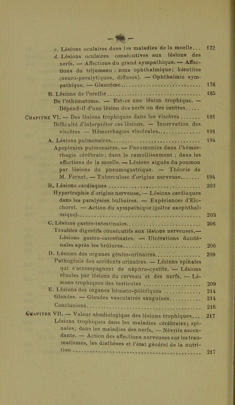 — ÆW c. Lésions oculaires dans les maladies delà moelle... 172 d. Lésions oculaires consécutives aux lésions des nerfs. — Affections du grand sympathique. — Affec- tions du trijumeau : zona ophthalmique ; kératites (neuro-paralytiques, diffuses). — Ophthalmie sym- pathique. — Glaucome . '... » 176 B. Lésions de l’oreille 185 De l'othématome. — Est-ce une lésion trophique. — Dépend-il d’une lésion des nerfs ou des centres Chapitre VI. — Des lésions trophiques dans les viscères 191 Difficulté d’interpréter ces lésions. —- Innervation des viscères. — Hémorrhagies viscérales 191 A. Lésions pulmonaires 194 Apoplexies pulmonaires. — Pneumonies dans l’hémor- rhagie cérébrale; dans le ramollissement ; dans les affections de la moelle. — Lésions aiguës du poumon par lésions du pneumogastrique. — Théorie de M. Fernet. — Tuberculose d’origine nerveuse 194 B. Lésions cardiaques 203 Hypertrophie d'origine nerveuse, — Lésions cardiaques dans les paralysies bulbaires. — Expériences d'Eic- chorst. — Action du sympathique (goitre exophthal- mique) 203 C. Lésions gastro-intestinales 206 Troubles digestifs consécutifs aux lésions nerveuses.— Lésions gastro-intestinales. — Ulcérations duodé- nales après les brûlures 206 D. Lésions des organes génito-urinaires 209 Pathogênie des accidents urinaires. — Lésions spinales qui s'accompagnent de néphro-cystite. — Lésions rénales par lésions du cerveau et des nerfs. — Lé- sions trophiqnes des testicules 209 E. Lésions des organes hématô-poiétiques 214 Glandes. — Glandes vasculaires sanguines 214 Conclusions 216 Chapitre VII. Valeur séméiologique des lésions trophiques... 217 Lésions trophiques dans les maladies cérébrales ; spi- nales , dans les maladies des nerfs, — Névrite ascen- dante. Action des affections nerveuses sur les trau- matismes, les diathèses et l’état général de la nutri- tion 217