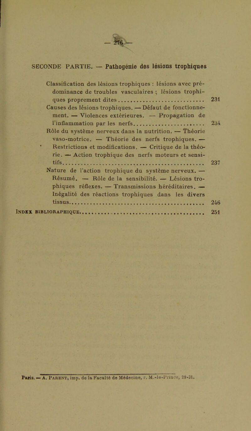 SECONDE PARTIE. — Pathogénie des lésions trophiques Classification des lésions trophiques : lésions avec pré- dominance de troubles vasculaires ; lésions trophi- ques proprement dites 231 Causes des lésions trophiques. — Défaut de fonctionne- ment. — Violences extérieures. — Propagation de l’inflammation par les nerfs 234 Rôle du système nerveux dans la nutrition. — Théorie vaso-motrice. — Théorie des nerfs trophiques. — Restrictions et modifications. — Critique de la théo- rie. — Action trophique des nerfs moteurs et sensi- tifs 237 Nature de l’action trophique du système nerveux. — Résumé. — Rôle de la sensibilité. — Lésions tro- phiques réflexes. — Transmissions héréditaires. — Inégalité des réactions trophiques dans les divers tissus 246 Index biblioraphique 251 Paris. — A. Parent, imp. de la Faculté de Médecine, r. M.-le-Pnnce, 29-31.