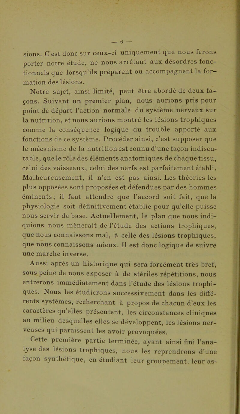 sions. C’est donc sur ceux-ci uniquement que nous ferons porter notre étude, ne nous arrêtant aux désordres fonc- tionnels que lorsqu’ils préparent ou accompagnent la for- mation des lésions. Notre sujet, ainsi limité, peut être abordé de deux fa- çons. Suivant un premier plan, nous aurions pris pour point de départ l’action normale du système nerveux sur la nutrition, et nous aurions montré les lésions trophiques comme la conséquence logique du trouble apporté aux fonctions de ce système. Procéder ainsi, c’est supposer que le mécanisme de la nutrition est connu d’une façon indiscu- table, que le rôle des éléments anatomiques de chaque tissu, celui des vaisseaux, celui des nerfs est parfaitement établi. Malheureusement, il n’en est pas ainsi. Les théories les plus opposées sont proposées et défendues par des hommes éminents; il faut attendre que l’accord soit fait, que la physiologie soit définitivement établie pour qu’elle puisse nous servir de base. Actuellement, le plan que nous indi- quions nous mènerait de l’étude des actions trophiques, que nous connaissons mal, à celle des lésions trophiques, que nous connaissons mieux. 11 est donc logique de suivre une marche inverse. Aussi après un historique qui sera forcément très bref, sous peine de nous exposer à de stériles répétitions, nous entrerons immédiatement dans l’étude des lésions trophi- ques. Nous les étudierons successivement dans les diffé- rents systèmes, recherchant à propos de chacun d’eux les caractères qu elles présentent, les circonstances cliniques au milieu desquelles elles se développent, les lésions ner- veuses qui paraissent les avoir provoquées. Cette première partie terminée, ayant ainsi fini l’ana- lyse des lésions trophiques, nous les reprendrons d’une façon synthétique, en étudiant leur groupement, leur as-