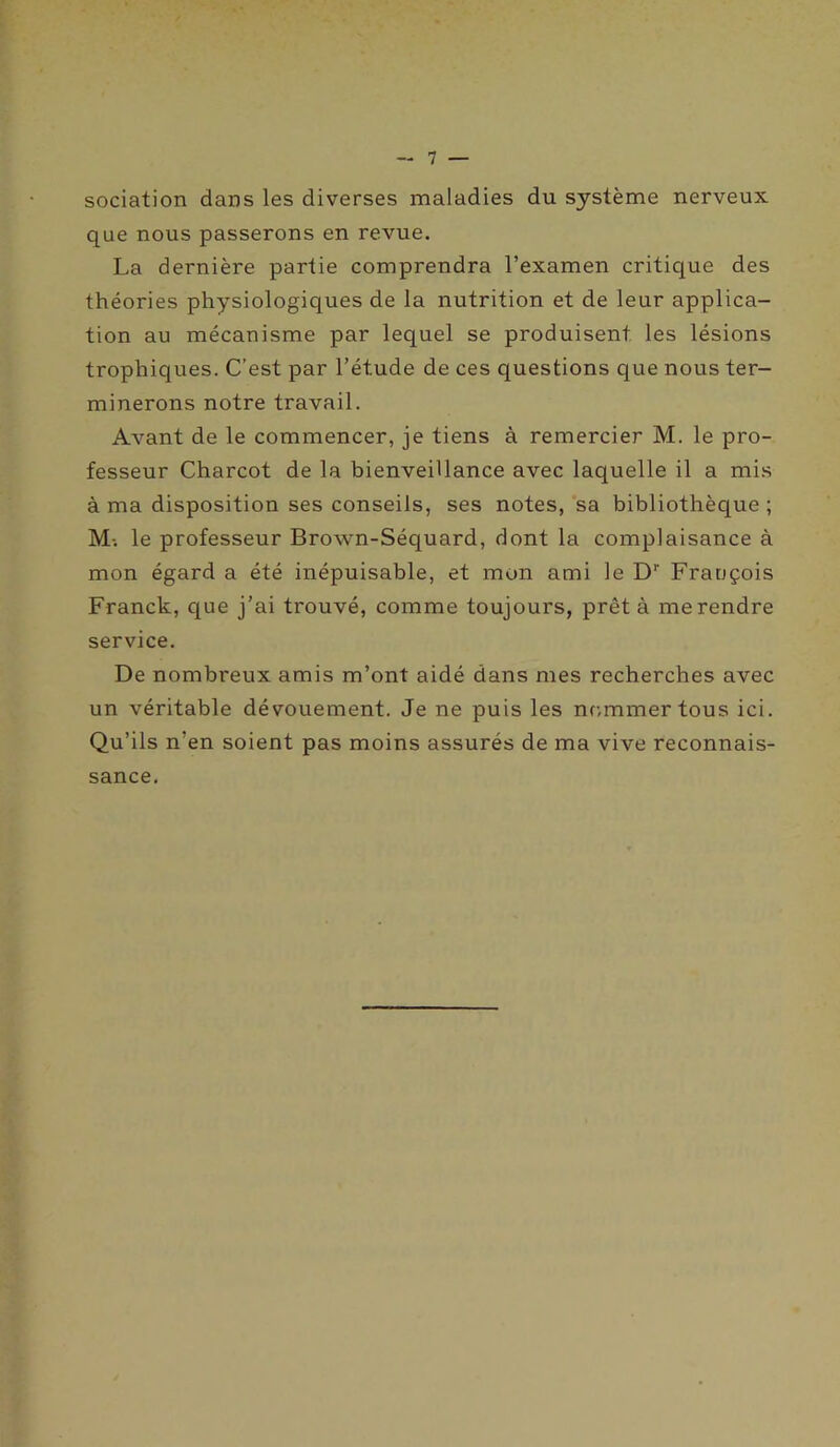 sociation dans les diverses maladies du système nerveux que nous passerons en revue. La dernière partie comprendra l’examen critique des théories physiologiques de la nutrition et de leur applica- tion au mécanisme par lequel se produisent les lésions trophiques. C’est par l’étude de ces questions que nous ter- minerons notre travail. Avant de le commencer, je tiens à remercier M. le pro- fesseur Charcot de la bienveillance avec laquelle il a mis à ma disposition ses conseils, ses notes, sa bibliothèque ; M-. le professeur Brown-Séquard, dont la complaisance à mon égard a été inépuisable, et mon ami le Dr Frauçois Franck, que j’ai trouvé, comme toujours, prêt à me rendre service. De nombreux amis m’ont aidé dans mes recherches avec un véritable dévouement. Je ne puis les nommer tous ici. Qu’ils n’en soient pas moins assurés de ma vive reconnais- sance.