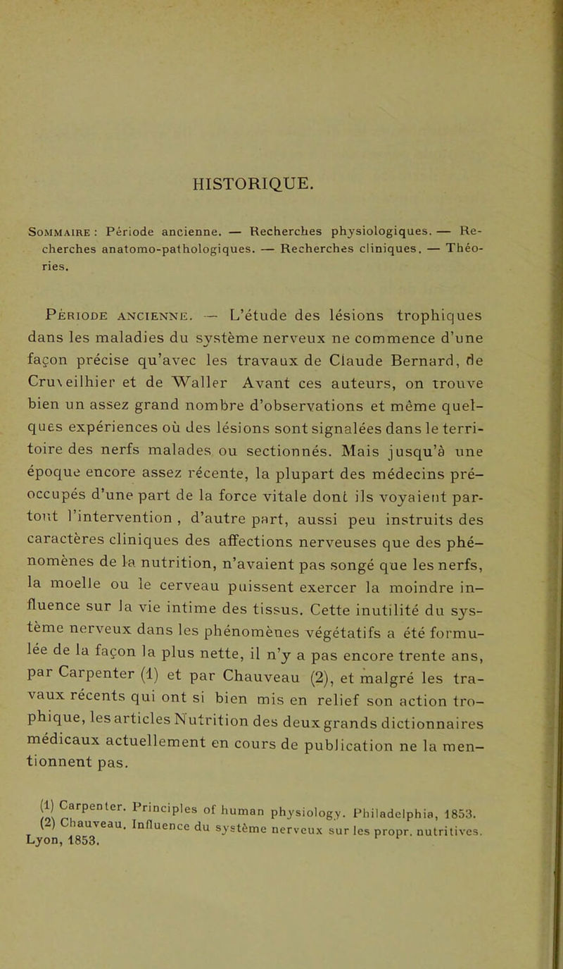 HISTORIQUE. Sommaire : Période ancienne. — Recherches physiologiques. — Re- cherches anatomo-pathologiques. — Recherches cliniques. — Théo- ries. Période ancienne. — L’étude des lésions trophiques dans les maladies du système nerveux ne commence d’une façon précise qu’avec les travaux de Claude Bernard, de Cru\eilhier et de Waller Avant ces auteurs, on trouve bien un assez grand nombre d’observations et même quel- ques expériences où des lésions sont signalées dans le terri- toire des nerfs malades ou sectionnés. Mais jusqu’à une époque encore assez récente, la plupart des médecins pré- occupés d’une part de la force vitale dont ils voyaient par- tout 1 intervention , d’autre part, aussi peu instruits des caractères cliniques des affections nerveuses que des phé- nomènes de la nutrition, n’avaient pas songé que les nerfs, la moelle ou le cerveau puissent exercer la moindre in- fluence sur la vie intime des tissus. Cette inutilité du s}rs- tème nerveux dans les phénomènes végétatifs a été formu- lée de la façon la plus nette, il n’y a pas encore trente ans, par Carpenter (1) et par Chauveau (2), et malgré les tra- vaux récents qui ont si bien mis en relief son action tro- phique, lesarticles Nutrition des deux grands dictionnaires médicaux actuellement en cours de publication ne la men- tionnent pas. (1) Carpenter. Principles of human physiology. Philadelphia, 1853. iau\eau. Influence du système nerveux sur les propr. nutritives. F von A Q c: O
