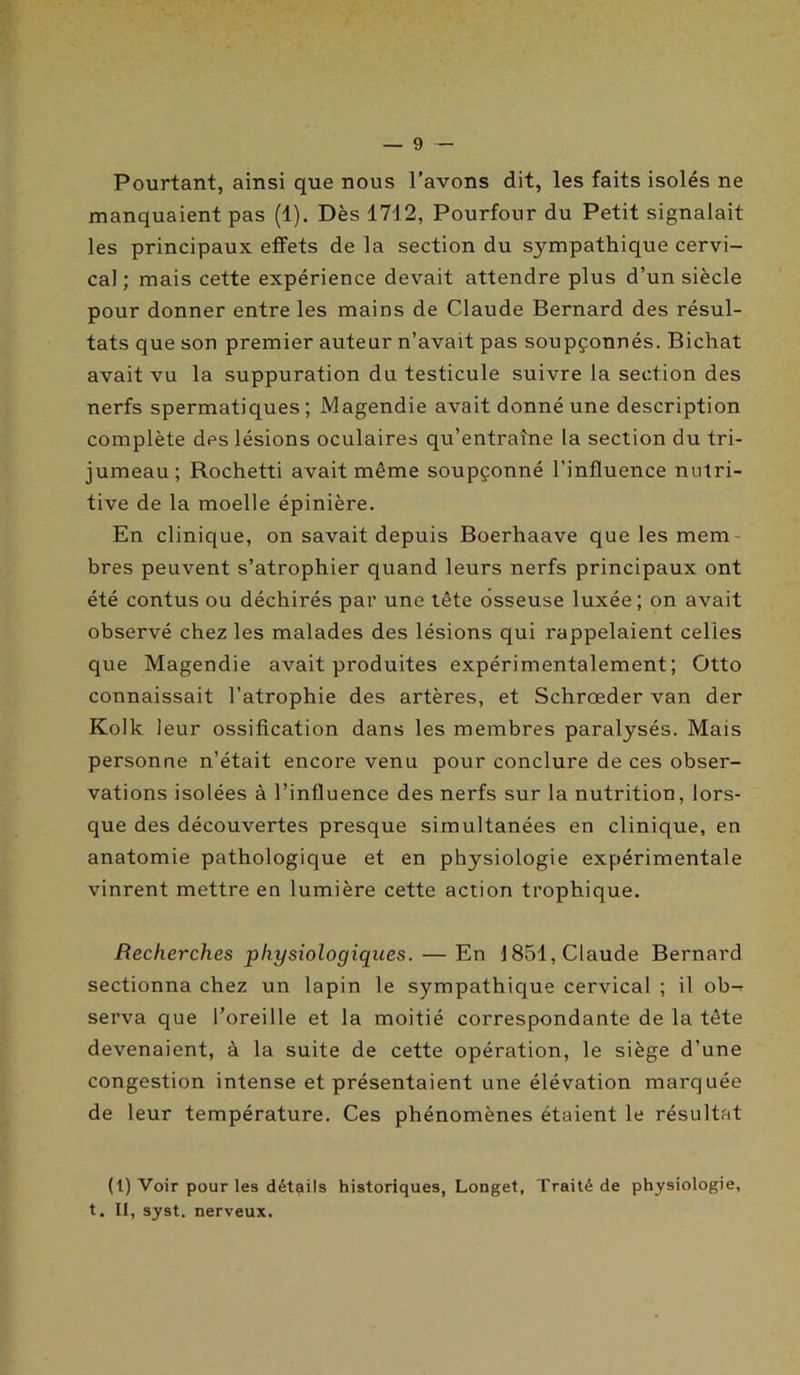 Pourtant, ainsi que nous l’avons dit, les faits isolés ne manquaient pas (1). Dès 1712, Pourtour du Petit signalait les principaux effets de la section du sympathique cervi- cal ; mais cette expérience devait attendre plus d’un siècle pour donner entre les mains de Claude Bernard des résul- tats que son premier auteur n’avait pas soupçonnés. Bichat avait vu la suppuration du testicule suivre la section des nerfs spermatiques ; Magendie avait donné une description complète des lésions oculaires qu’entraîne la section du tri- jumeau; Rochetti avait même soupçonné l’influence nutri- tive de la moelle épinière. En clinique, on savait depuis Boerhaave que les mem bres peuvent s’atrophier quand leurs nerfs principaux ont été contus ou déchirés par une tête osseuse luxée; on avait observé chez les malades des lésions qui rappelaient celles que Magendie avait produites expérimentalement; Otto connaissait l’atrophie des artères, et Schroeder van der Kolk leur ossification dans les membres paralysés. Mais personne n’était encore venu pour conclure de ces obser- vations isolées à l’influence des nerfs sur la nutrition, lors- que des découvertes presque simultanées en clinique, en anatomie pathologique et en physiologie expérimentale vinrent mettre en lumière cette action trophique. Recherches physiologiques. — En 1851, Claude Bernard sectionna chez un lapin le sympathique cervical ; il ob-^ serva que l’oreille et la moitié correspondante de la tête devenaient, à la suite de cette opération, le siège d’une congestion intense et présentaient une élévation marquée de leur température. Ces phénomènes étaient le résultat (t) Voir pour les détails historiques, Longet, Traité de physiologie, t. II, syst. nerveux.