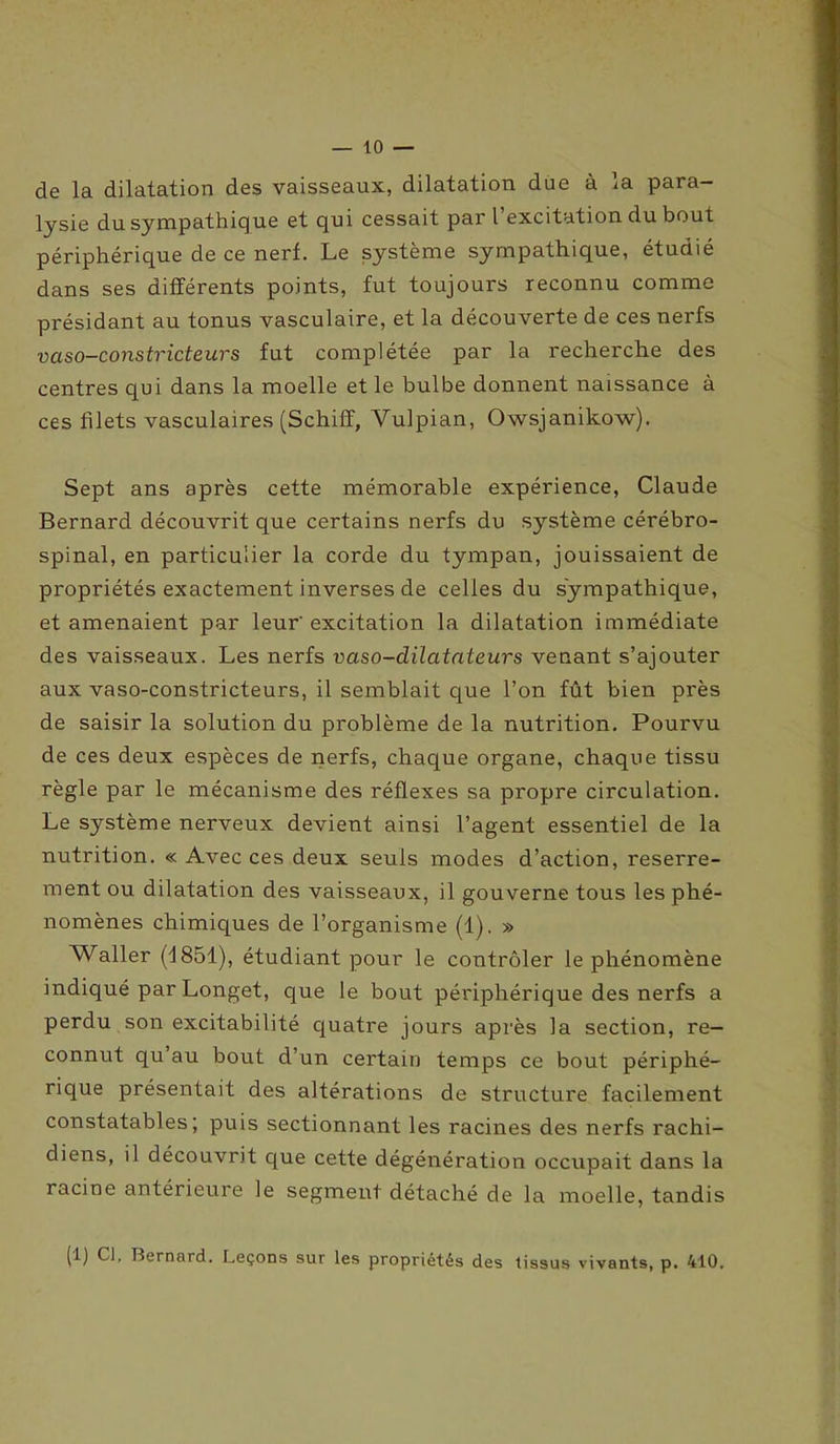 — io- de la dilatation des vaisseaux, dilatation due à la para- lysie du sympathique et qui cessait par l excitation du bout périphérique de ce nerf. Le système sympathique, étudié dans ses différents points, fut toujours reconnu comme présidant au tonus vasculaire, et la découverte de ces nerfs vaso-constricteurs fut complétée par la recherche des centres qui dans la moelle et le bulbe donnent naissance à ces filets vasculaires (Schiff, Vulpian, Owsjanikow). Sept ans après cette mémorable expérience, Claude Bernard découvrit que certains nerfs du système cérébro- spinal, en particulier la corde du tympan, jouissaient de propriétés exactement inverses de celles du sympathique, et amenaient par leur' excitation la dilatation immédiate des vaisseaux. Les nerfs vaso-dilatateurs venant s’ajouter aux vaso-constricteurs, il semblait que l’on fût bien près de saisir la solution du problème de la nutrition. Pourvu de ces deux espèces de nerfs, chaque organe, chaque tissu règle par le mécanisme des réflexes sa propre circulation. Le système nerveux devient ainsi l’agent essentiel de la nutrition. « Avec ces deux seuls modes d’action, reserre- ment ou dilatation des vaisseaux, il gouverne tous les phé- nomènes chimiques de l’organisme (1). » Waller (d 851), étudiant pour le contrôler le phénomène indiqué par Longet, que le bout périphérique des nerfs a perdu son excitabilité quatre jours après la section, re- connut qu au bout d’un certain temps ce bout périphé- rique présentait des altérations de structure facilement constatables; puis sectionnant les racines des nerfs rachi- diens, il découvrit que cette dégénération occupait dans la racine antérieure le segment détaché de la moelle, tandis