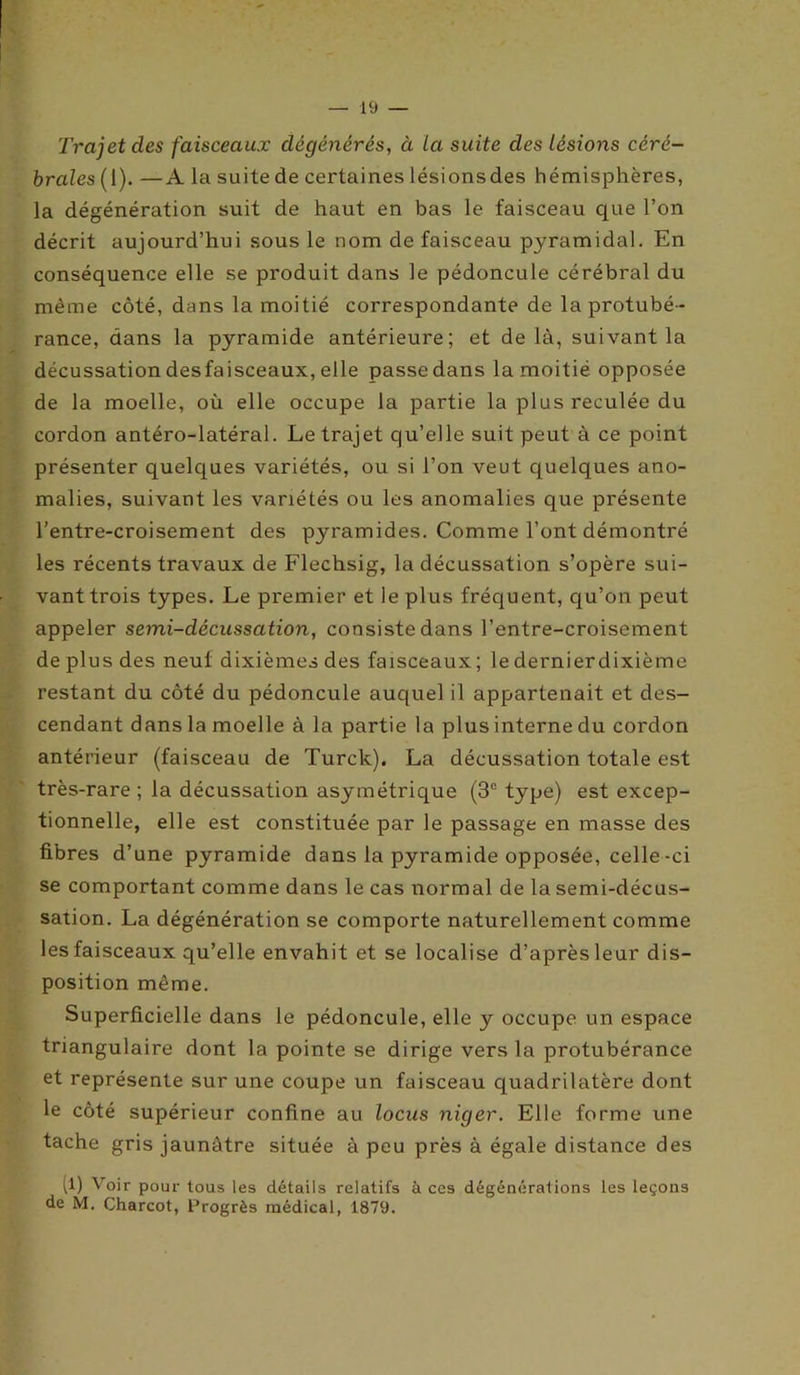 Trajet des faisceaux dégénérés, à La suite des Lésions céré- brales(1). —A la suite de certaines lésionsdes hémisphères, la dégénération suit de haut en bas le faisceau que l’on décrit aujourd’hui sous le nom de faisceau pyramidal. En conséquence elle se produit dans le pédoncule cérébral du même côté, dans la moitié correspondante de la protubé- rance, dans la pyramide antérieure; et delà, suivant la décussation desfaisceaux, elle passe dans la moitié opposée de la moelle, où elle occupe la partie la plus reculée du cordon antéro-latéral. Le trajet qu’elle suit peut à ce point présenter quelques variétés, ou si l’on veut quelques ano- malies, suivant les variétés ou les anomalies que présente l’entre-croisement des pyramides. Comme l’ont démontré les récents travaux de Flechsig, la décussation s’opère sui- vant trois types. Le premier et ie plus fréquent, qu’on peut appeler semi-décussation, consiste dans l’entre-croisement de plus des neuf dixièmes des faisceaux ; le dernierdixième restant du côté du pédoncule auquel il appartenait et des- cendant dans la moelle à la partie la plusinterne du cordon antérieur (faisceau de Turck). La décussation totale est très-rare ; la décussation asymétrique (3e type) est excep- tionnelle, elle est constituée par le passage en masse des fibres d’une pyramide dans la pyramide opposée, celle-ci se comportant comme dans le cas normal de la semi-décus- sation. La dégénération se comporte naturellement comme les faisceaux qu’elle envahit et se localise d’après leur dis- position même. Superficielle dans le pédoncule, elle y occupe un espace triangulaire dont la pointe se dirige vers la protubérance et représente sur une coupe un faisceau quadrilatère dont le côté supérieur confine au locus niger. Elle forme une tache gris jaunâtre située à peu près à égale distance des (1) Voir pour tous les détails relatifs à ces dégénérations les leçons de M. Charcot, Progrès médical, 1879.