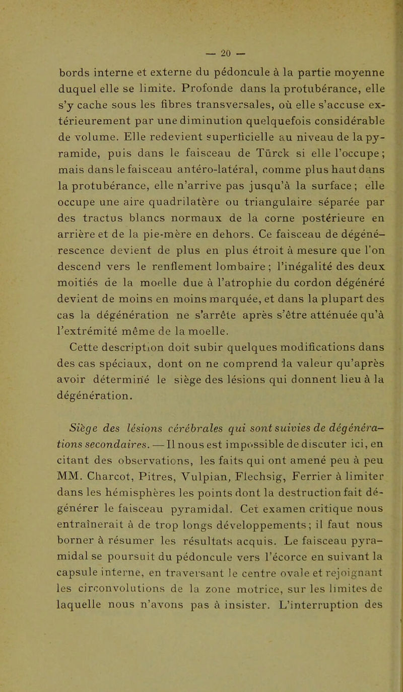 bords interne et externe du pédoncule à la partie moyenne duquel elle se limite. Profonde dans la protubérance, elle s’y cache sous les fibres transversales, où elle s’accuse ex- térieurement par une diminution quelquefois considérable de volume. Elle redevient superficielle au niveau de la py- ramide, puis dans le faisceau de Türck si elle l’occupe ; mais dans le faisceau antéro-latéral, comme plus haut dans la protubérance, elle n’arrive pas jusqu’à la surface; elle occupe une aire quadrilatère ou triangulaire séparée par des tractus blancs normaux de la corne postérieure en arrière et de la pie-mère en dehors. Ce faisceau de dégéné- rescence devient de plus en plus étroit à mesure que l’on descend vers le renflement lombaire ; l’inégalité des deux moitiés de la moelle due à l’atrophie du cordon dégénéré devient de moins en moins marquée, et dans la plupart des cas la dégénération ne s’arrête après s’être atténuée qu’à l’extrémité même de la moelle. Cette description doit subir quelques modifications dans des cas spéciaux, dont on ne comprend ta valeur qu’après avoir déterminé le siège des lésions qui donnent lieu à la dégénération. Siège des lésions cérébrales qui sont suivies de dégénéra- tions secondaires. — Il nous est impossible de discuter ici, en citant des observations, les faits qui ont amené peu à peu MM. Charcot, Pitres, Vulpian, Flechsig, Ferrier à limiter dans les hémisphères les points dont la destruction fait dé- générer le faisceau pyramidal. Cet examen critique nous entraînerait à de trop longs développements; il faut nous borner à résumer les résultats acquis. Le faisceau pyra- midal se poursuit du pédoncule vers l’écorce en suivant la capsule interne, en traversant le centre ovale et rejoignant les circonvolutions de la zone motrice, sur les limites de laquelle nous n’avons pas à insister. L’interruption des