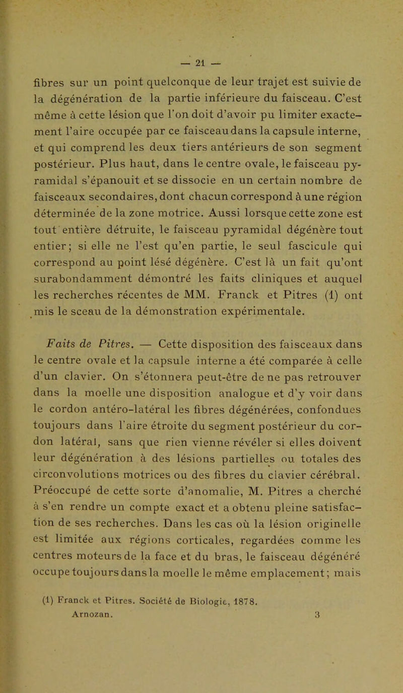 fibres sur un point quelconque de leur trajet est suivie de la dégénération de la partie inférieure du faisceau. C’est même à cette lésion que l’on doit d’avoir pu limiter exacte- ment l’aire occupée par ce faisceaudans la capsule interne, et qui comprend les deux tiers antérieurs de son segment postérieur. Plus haut, dans le centre ovale, le faisceau py- ramidal s’épanouit et se dissocie en un certain nombre de faisceaux secondaires, dont chacun correspond à une région déterminée de la zone motrice. Aussi lorsque cette zone est tout entière détruite, le faisceau pyramidal dégénère tout entier; si elle ne l’est qu’en partie, le seul fascicule qui correspond au point lésé dégénère. C’est là un fait qu’ont surabondamment démontré les faits cliniques et auquel les recherches récentes de MM. Franck et Pitres (1) ont mis le sceau de la démonstration expérimentale. Faits de Pitres. — Cette disposition des faisceaux dans le centre ovale et la capsule interne a été comparée à celle d’un clavier. On s’étonnera peut-être de ne pas retrouver dans la moelle une disposition analogue et d’y voir dans le cordon antéro-latéral les fibres dégénérées, confondues toujours dans l'aire étroite du segment postérieur du cor- don latéral, sans que rien vienne révéler si elles doivent leur dégénération à des lésions partielles ou totales des circonvolutions motrices ou des fibres du clavier cérébral. Préoccupé de cette sorte d’anomalie, M. Pitres a cherché à s’en rendre un compte exact et a obtenu pleine satisfac- tion de ses recherches. Dans les cas où la lésion originelle est limitée aux régions corticales, regardées comme les centres moteurs de la face et du bras, le faisceau dégénéré occupe toujours dans la moelle le même emplacement; mais (1) Franck et Pitres. Société de Biologie, 1878. Arnozan. 3