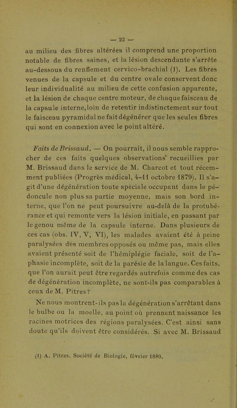 au milieu des fibres altérées il comprend une proportion notable de fibres saines, et la lésion descendante s’arrête au-dessous du renflement cervico-brachial (1). Les fibres venues de la capsule et du centre ovale conservent donc leur individualité au milieu de cette confusion apparente, et la lésion de chaque centre moteur, de chaque faisceau de la capsule interne,loin de retentir indistinctement sur tout le faisceau pyramidal ne fait dégénérer que les seules fibres qui sont en connexion avec le point altéré. Faits de Brissaud. — On pourrait, il nous semble rappro- cher de ces faits quelques observations* recueillies par M. Brissaud dans le service de M. Charcot et tout récem- ment publiées (Progrès médical, 4-11 octobre 1879). Il s’a- git d’une dégénération toute spéciale occupant dans le pé- doncule non plus sa partie moyenne, mais son bord in- terne, que l’on ne peut poursuivre au-delà de la protubé- rance et qui remonte vers la lésion initiale, en passant par le genou même de la capsule interne. Dans plusieurs de ces cas (obs. IV, V, VI), les malades avaient été à peine paralysées dés membres opposés ou même pas, mais elles avaient présenté soit de l’hémiplégie faciale, soit de l’a- phasie incomplète, soit de la parésie de la langue. Ces faits, que l’on aurait peut être regardés autrefois comme des cas de dégénération incomplète, ne sont-ils pas comparables à ceux deM. Pitres? Ne nous montrent- ils pas la dégénération s’arrêtant dans le bulbe ou la moelle, au point où prennent naissance les racines motrices des régions paratysées. C’est ainsi sans doute qu’ils doivent être considérés. Si avec M. Brissaud 11) A, Pitres. Société de Biologie, février 1880.