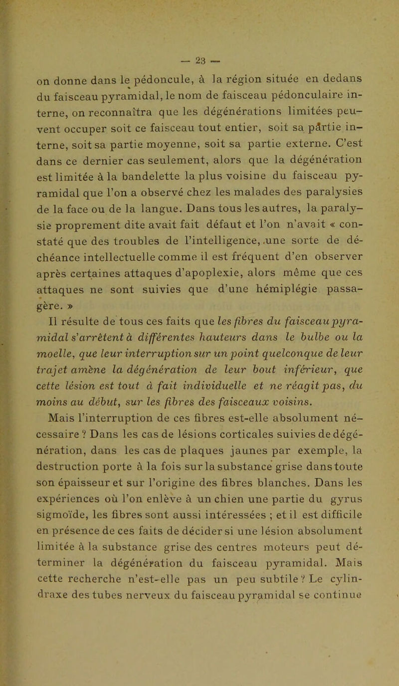 on donne dans le pédoncule, à la région située en dedans % du faisceau pyramidal, le nom de faisceau pédonculaire in- terne, on reconnaîtra que les dégénérations limitées peu- vent occuper soit ce faisceau tout entier, soit sa pârtie in- terne, soit sa partie moyenne, soit sa partie externe. C’est dans ce dernier cas seulement, alors que la dégénération est limitée à la bandelette la plus voisine du faisceau py- ramidal que l’on a observé chez les malades des paralysies de la face ou de la langue. Dans tous les autres, la paraly- sie proprement dite avait fait défaut et l’on n’avait « con- staté que des troubles de l’intelligence, .une sorte de dé- chéance intellectuelle comme il est fréquent d’en observer après certaines attaques d’apoplexie, alors même que ces attaques ne sont suivies que d’une hémiplégie passa- • gère. » Il résulte de tous ces faits que les fibres du faisceau pyra- midal s'arrêtent à différentes hauteurs dans le bulbe ou la moelle, que leur interruption sur un point quelconque de leur trajet amène la dégénération de leur bout inférieur, que cette lésion est tout à fait individuelle et ne réagit pas, du moins au début, sur les fibres des faisceaux voisins. Mais l’interruption de ces fibres est-elle absolument né- cessaire ? Dans les cas de lésions corticales suivies de dégé- nération, dans les cas de plaques jaunes par exemple, la destruction porte à la fois sur la substance grise danstoute son épaisseur et sur l’origine des fibres blanches. Dans les expériences où l’on enlève à un chien une partie du gyrus sigmoïde, les fibres sont aussi intéressées ; et il est difficile en présence de ces faits de décider si une lésion absolument limitée à la substance grise des centres moteurs peut dé- terminer la dégénération du faisceau pyramidal. Mais cette recherche n’est-elle pas un peu subtile? Le cylin- draxe des tubes nerveux du faisceau pyramidal se continue