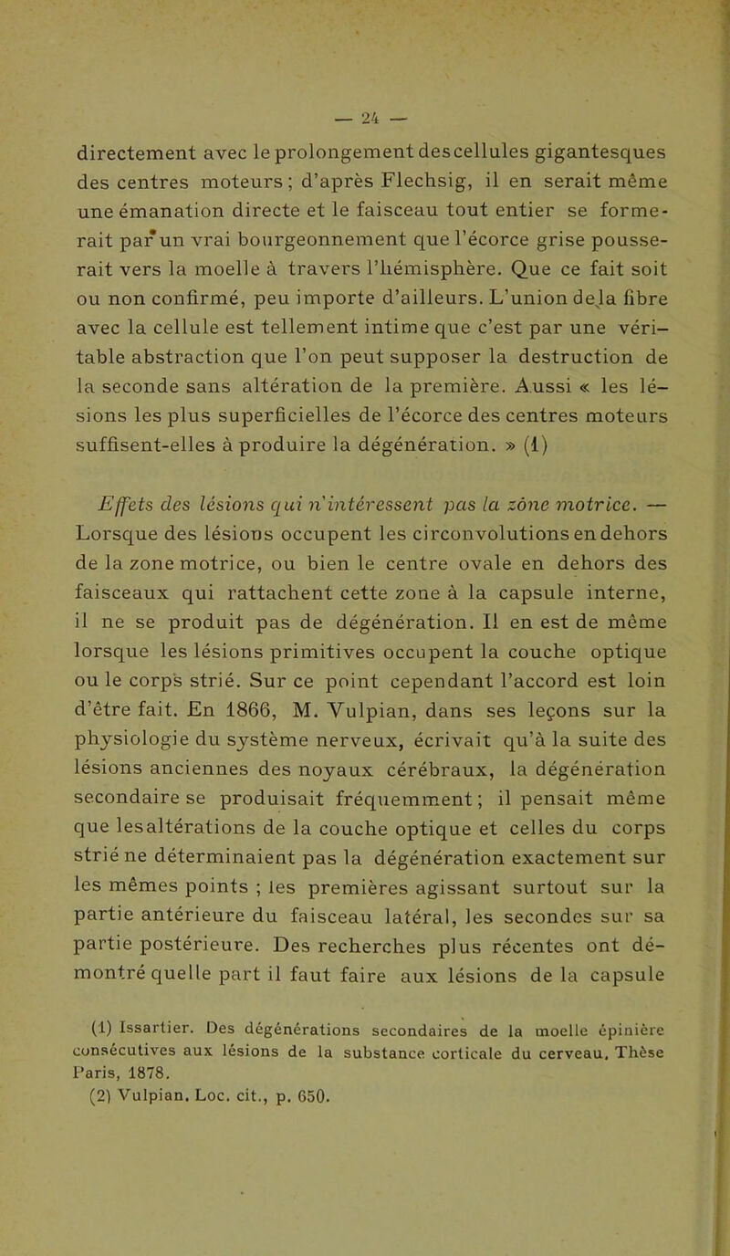 directement avec le prolongement des cellules gigantesques des centres moteurs ; d’après Flechsig, il en serait même une émanation directe et le faisceau tout entier se forme- rait par un vrai bourgeonnement que l’écorce grise pousse- rait vers la moelle à travers l’hémisphère. Que ce fait soit ou non confirmé, peu importe d’ailleurs. L’union déjà fibre avec la cellule est tellement intime que c’est par une véri- table abstraction que l’on peut supposer la destruction de la seconde sans altération de la première. Aussi « les lé- sions les plus superficielles de l’écorce des centres moteurs suffisent-elles à produire la dégénération. » (1) Effets des lésions qui n'intéressent pas la zone motrice. — Lorsque des lésions occupent les circonvolutions en dehors de la zone motrice, ou bien le centre ovale en dehors des faisceaux qui rattachent cette zone à la capsule interne, il ne se produit pas de dégénération. Il en est de même lorsque les lésions primitives occupent la couche optique ou le corps strié. Sur ce point cependant l’accord est loin d’être fait. En 1866, M. Yulpian, dans ses leçons sur la physiologie du sj^stème nerveux, écrivait qu’à la suite des lésions anciennes des noyaux cérébraux, la dégénération secondaire se produisait fréquemment ; il pensait même que lesaltérations de la couche optique et celles du corps strié ne déterminaient pas la dégénération exactement sur les mêmes points ; les premières agissant surtout sur la partie antérieure du faisceau latéral, les secondes sur sa partie postérieure. Des recherches plus récentes ont dé- montré quelle part il faut faire aux lésions de la capsule (1) Issartier. Des dégénérations secondaires de la moelle épinière consécutives aux. lésions de la substance corticale du cerveau. Thèse Paris, 1878. (21 Vulpian. Loc. cit., p. 650.