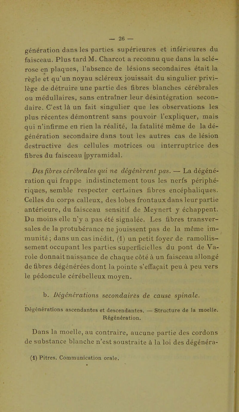 génération dans les parties supérieures et inférieures du faisceau. Plus tard M. Charcot a reconnu que dans la sclé- rose en plaques, l’absence de lésions secondaires était la règle et qu’un noyau scléreux jouissait du singulier privi- lège de détruire une partie des fibres blanches cérébrales ou médullaires, sans entraîner leur désintégration secon- daire. C’est là un fait singulier que les observations les plus récentes démontrent sans pouvoir l’expliquer, mais qui n’infirme en rien la réalité, la fatalité même de la dé- génération secondaire dans tout les autres cas de lésion destructive des cellules motrices ou interruptrice des fibres du faisceau (pyramidal. Des fibres cérébrales qui ne dégénèrent pas. — La dégéné- ration qui frappe indistinctement tous les nerfs périphé- riques, semble respecter certaines fibres encéphaliques. Celles du corps calleux, des lobes frontaux dans leur partie antérieure, du faisceau sensitif de Meynert y échappent. Du moins elle n’y a pas été signalée. Les fibres transver- sales de la protubérance ne jouissent pas de la même im- munité ; dans un cas inédit, (1) un petit foyer de ramollis- sement occupant les parties superficielles du pont de Va- role donnait naissance de chaque côté à un faisceau al longé de fibres dégénérées dont la pointe s’effaçait peu à peu vers le pédoncule cérébelleux moyen. b. Dégénérations secondairès de cause spinale. Dégénérations ascendantes et descendantes. — Structure de la moelle. Régénération. Dans la moelle, au contraire, aucune partie des cordons de substance blanche n’est soustraite à la loi des dégénéra- (1) Pitres. Communication orale.