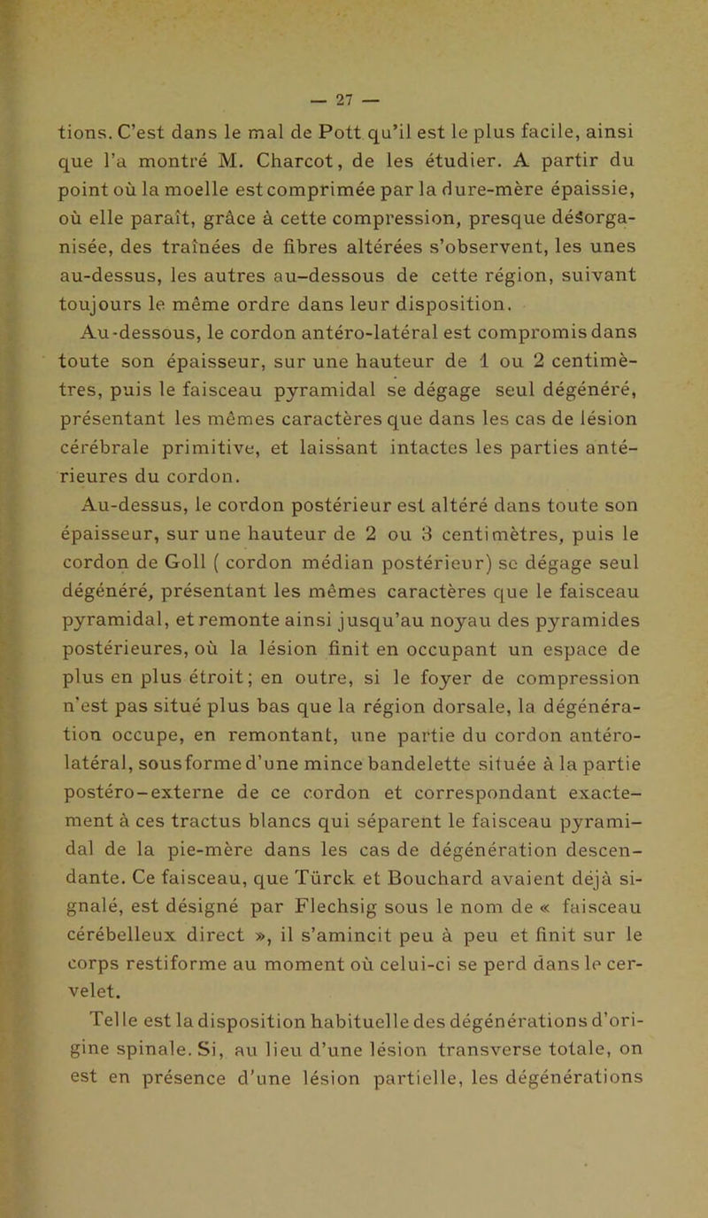tions. C’est dans le mal de Pott qu’il est le plus facile, ainsi que l’a montré M. Charcot, de les étudier. A partir du point où la moelle est comprimée par la dure-mère épaissie, où elle paraît, grâce à cette compression, presque désorga- nisée, des traînées de fibres altérées s’observent, les unes au-dessus, les autres au-dessous de cette région, suivant toujours le même ordre dans leur disposition. Au -dessous, le cordon antéro-latéral est compromis dans toute son épaisseur, sur une hauteur de 1 ou 2 centimè- tres, puis le faisceau pyramidal se dégage seul dégénéré, présentant les mêmes caractères que dans les cas de lésion cérébrale primitive, et laissant intactes les parties anté- rieures du cordon. Au-dessus, le cordon postérieur est altéré dans toute son épaisseur, sur une hauteur de 2 ou 3 centimètres, puis le cordon de Goll ( cordon médian postérieur) se dégage seul dégénéré, présentant les mêmes caractères que le faisceau pyramidal, et remonte ainsi jusqu’au noyau des pyramides postérieures, où la lésion finit en occupant un espace de plus en plus étroit; en outre, si le foyer de compression n’est pas situé plus bas que la région dorsale, la dégénéra- tion occupe, en remontant, une partie du cordon antéro- latéral, sousforme d’une mince bandelette située à la partie postéro-externe de ce cordon et correspondant exacte- ment à ces tractus blancs qui séparent le faisceau pyrami- dal de la pie-mère dans les cas de dégénération descen- dante. Ce faisceau, que Türck et Bouchard avaient déjà si- gnalé, est désigné par Flechsig sous le nom de « faisceau cérébelleux direct », il s’amincit peu à peu et finit sur le corps restiforme au moment où celui-ci se perd dans le cer- velet. Tel le est la disposition habituelle des dégénérations d’ori- gine spinale. Si, au lieu d’une lésion transverse totale, on est en présence d’une lésion partielle, les dégénérations