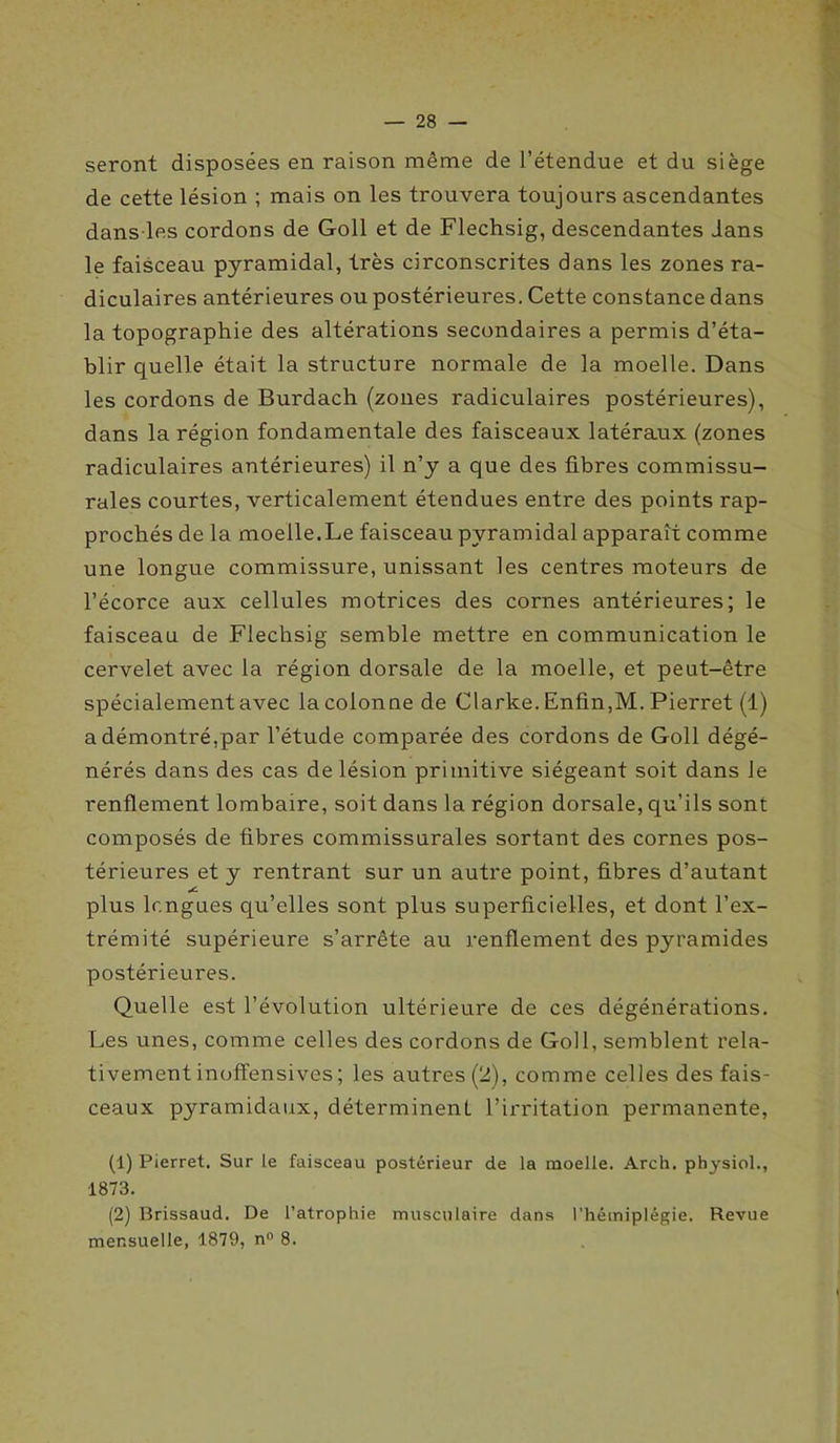 — 28 — seront disposées en raison même de l’étendue et du siège de cette lésion ; mais on les trouvera toujours ascendantes dans les cordons de Goll et de Flechsig, descendantes dans le faisceau pyramidal, très circonscrites dans les zones ra- diculaires antérieures ou postérieures. Cette constance dans la topographie des altérations secondaires a permis d’éta- blir quelle était la structure normale de la moelle. Dans les cordons de Burdach (zones radiculaires postérieures), dans la région fondamentale des faisceaux latéraux (zones radiculaires antérieures) il n’y a que des fibres commissu- rales courtes, verticalement étendues entre des points rap- prochés de la moelle.Le faisceau pyramidal apparaît comme une longue commissure, unissant les centres moteurs de l’écorce aux cellules motrices des cornes antérieures; le faisceau de Flechsig semble mettre en communication le cervelet avec la région dorsale de la moelle, et peut-être spécialement avec la colonne de Clarke. Enfin,M. Pierret (1) a démontré,par l’étude comparée des cordons de Goll dégé- nérés dans des cas de lésion primitive siégeant soit dans le renflement lombaire, soit dans la région dorsale, qu’ils sont composés de fibres commissurales sortant des cornes pos- térieures et y rentrant sur un autre point, fibres d’autant plus longues qu’elles sont plus superficielles, et dont l’ex- trémité supérieure s’arrête au renflement des pyramides postérieures. Quelle est l’évolution ultérieure de ces dégénérations. Les unes, comme celles des cordons de Goll, semblent rela- tivement inoft'ensives ; les autres (2), comme celles des fais- ceaux pyramidaux, déterminent l’irritation permanente, (1) Pierret. Sur le faisceau postérieur de la moelle. Arch. physiol., 1873. (2) Brissaud. De l’atrophie musculaire dans l’hémiplégie. Revue