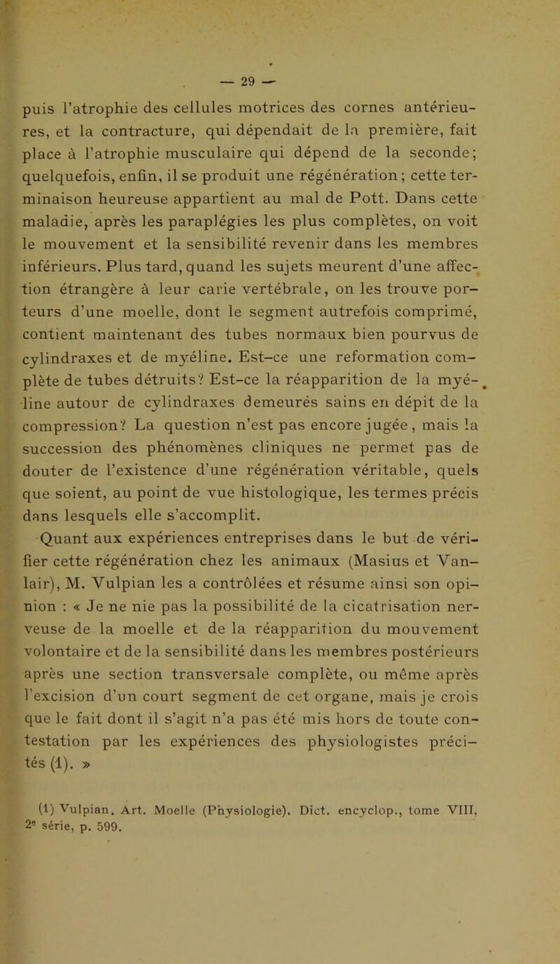 puis l’atrophie des cellules motrices des cornes antérieu- res, et la contracture, qui dépendait de la première, fait place à l’atrophie musculaire qui dépend de la seconde; quelquefois, enfin, il se produit une régénération; cette ter- minaison heureuse appartient au mal de Pott. Dans cette maladie, après les paraplégies les plus complètes, on voit le mouvement et la sensibilité revenir dans les membres inférieurs. Plus tard, quand les sujets meurent d’une affec- tion étrangère à leur carie vertébrale, on les trouve por- teurs d’une moelle, dont le segment autrefois comprimé, contient maintenant des tubes normaux bien pourvus de cylindraxes et de myéline. Est-ce une reformation com- plète de tubes détruits? Est-ce la réapparition de la myé- ^ line autour de cylindraxes demeurés sains en dépit de la compression? La question n’est pas encore jugée, mais la succession des phénomènes cliniques ne permet pas de douter de l’existence d’une régénération véritable, quels que soient, au point de vue histologique, les termes précis dans lesquels elle s’accomplit. Quant aux expériences entreprises dans le but de véri- fier cette régénération chez les animaux (Masius et Van- lair), M. Yulpian les a contrôlées et résume ainsi son opi- nion : « Je ne nie pas la possibilité de la cicatrisation ner- veuse de la moelle et de la réapparition du mouvement volontaire et de la sensibilité dans les membres postérieurs après une section transversale complète, ou même après l’excision d’un court segment de cet organe, mais je crois que le fait dont il s’agit n’a pas été mis hors de toute con- testation par les expériences des physiologistes préci- tés (1). » (1) Vulpian. Art. Moelle (Physiologie). Dict. encyclop., tome VIII, 2e série, p. 599.