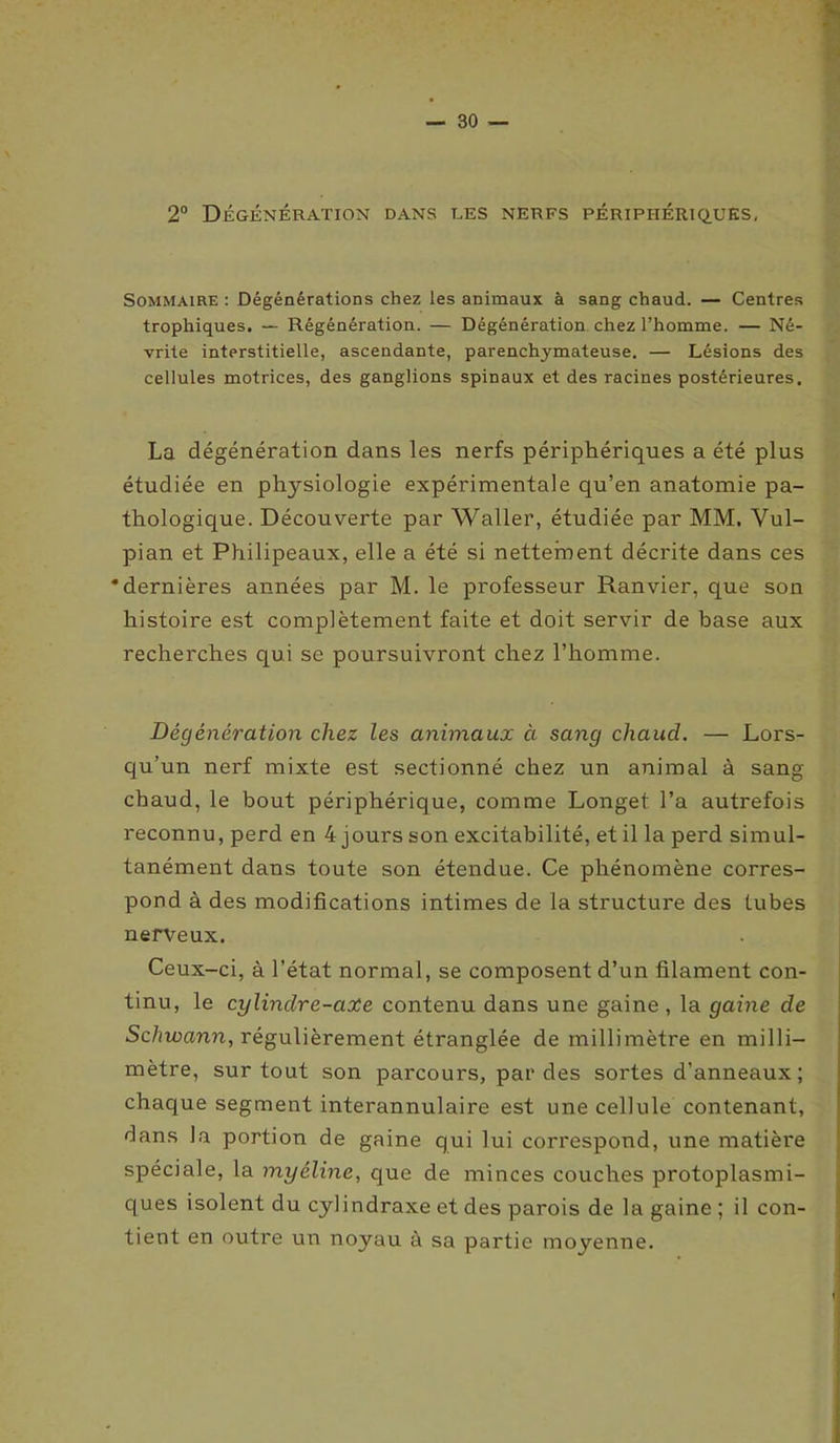 2° Dégénération dans les nerfs périphériques, Sommaire : Dégénérations chez les animaux à sang chaud. — Centres trophiques. — Régénération. — Dégénération chez l’homme. — Né- vrite interstitielle, ascendante, parenchymateuse. — Lésions des cellules motrices, des ganglions spinaux et des racines postérieures. La dégénération dans les nerfs périphériques a été plus étudiée en physiologie expérimentale qu’en anatomie pa- thologique. Découverte par Waller, étudiée par MM. Vul- pian et Philipeaux, elle a été si nettement décrite dans ces ‘dernières années par M. le professeur Ranvier, que son histoire est complètement faite et doit servir de base aux recherches qui se poursuivront chez l’homme. Dégénération chez les animaux ci sang chaucl. — Lors- qu’un nerf mixte est sectionné chez un animal à sang chaud, le bout périphérique, comme Longet l’a autrefois reconnu, perd en 4 jours son excitabilité, et il la perd simul- tanément dans toute son étendue. Ce phénomène corres- pond à des modifications intimes de la structure des lubes nerveux. Ceux-ci, à l’état normal, se composent d’un filament con- tinu, le cylinclre-axe contenu dans une gaine , la gaine de Sdnuann, régulièrement étranglée de millimètre en milli- mètre, surtout son parcours, par des sortes d’anneaux ; chaque segment interannulaire est une cellule contenant, dans la portion de gaine qui lui correspond, une matière spéciale, la myéline, que de minces couches protoplasmi- ques isolent du cylindraxe et des parois de la gaine ; il con- tient en outre un noyau à sa partie moyenne.