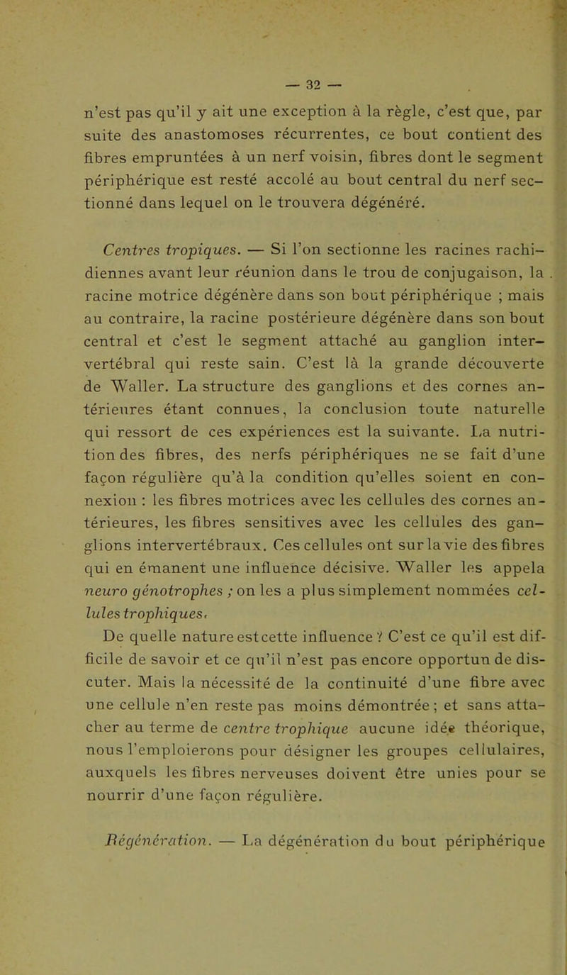 n’est pas qu’il y ait une exception à la règle, c’est que, par suite des anastomoses récurrentes, ce bout contient des fibres empruntées à un nerf voisin, fibres dont le segment périphérique est resté accolé au bout central du nerf sec- tionné dans lequel on le trouvera dégénéré. Centres tropiques. — Si l’on sectionne les racines rachi- diennes avant leur réunion dans le trou de conjugaison, la racine motrice dégénère dans son bout périphérique ; mais au contraire, la racine postérieure dégénère dans son bout central et c’est le segment attaché au ganglion inter- vertébral qui reste sain. C’est là la grande découverte de Waller. La structure des ganglions et des cornes an- térieures étant connues, la conclusion toute naturelle qui ressort de ces expériences est la suivante. La nutri- tion des fibres, des nerfs périphériques ne se fait d’une façon régulière qu’à la condition qu’elles soient en con- nexion : les fibres motrices avec les cellules des cornes an- térieures, les fibres sensitives avec les cellules des gan- glions intervertébraux. Ces cellules ont sur la vie des fibres qui en émanent une influence décisive. Waller les appela neuro génotrophes ; on les a plus simplement nommées cel- lules trophiques, De quelle nature est cette influence? C’est ce qu’il est dif- ficile de savoir et ce qu’il n’est pas encore opportun de dis- cuter. Mais la nécessité de la continuité d’une fibre avec une cellule n’en reste pas moins démontrée; et sans atta- cher au terme de centre trophique aucune idée théorique, nous l’emploierons pour désigner les groupes cellulaires, auxquels les fibres nerveuses doivent être unies pour se nourrir d’une façon régulière. Régénération. — La dégénération du bout périphérique