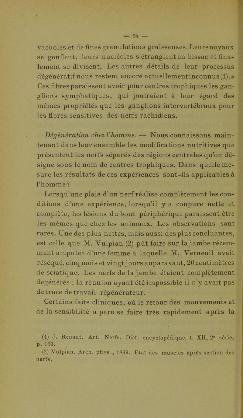 vacuoles et de fines granulations graisseuses. Leursnoyaux se gonflent, leurs nucléoles s’étranglent en bissac et fina- lement se divisent. Les autres détails de leur processus dégénératif nous restent encore actuellementinconnus(l).» Ces fibres paraissent avoir pour centres trophiques les gan- glions symphatiques, qui jouiraient à leur égard des mêmes propriétés que les ganglions intervertébraux pour les fibres sensitives des nerfs rachidiens. Dégénération chez l'homme.— Nous connaissons main- tenant dans leur ensemble les modifications nutritives que présentent les nerfs séparés des régions centrales qu’on dé- signe sous le nom de centres trophiques. Dans quelle me- sure les résultats de ces expériences sont-ils applicables à l’homme ? Lorsqu’une plaie d’un nerf réalise complètement les con- ditions d’une expérience, lorsqu’il y a coupure nette et complète, les lésions du bout périphérique paraissent être les mêmes que chez les animaux. Les observations sont rares. Une des plus nettes, mais aussi des plusconcluantes, est celle que M. Yulpian (2) pût faire sur la jambe récem- ment amputée d’une femme à laquelle M. Verneuil avait réséqué, cinq mois et vingt jours auparavant, 20centimètres de sciatique. Les nerfs de la jambe étaient complètement dégénérés ; la réunion ayant été impossible il n’y avait pas de trace de travail régénérateur. Certains faits cliniques, où le retour des mouvements et de la sensibilité a paru se faire très rapidement après la (t) J- Renaut. Art. Nerfs. Dict. encyclopédique, t. XII, 2e série, p. 169. (2) Vulpian. Arch. phys., 1869. Etal des muscles après section des nerfs.