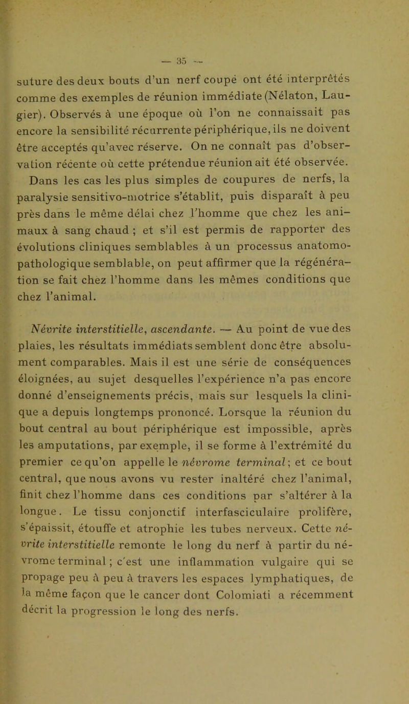suture des deux bouts d’un nerf coupé ont été interprétés comme des exemples de réunion immédiate (Nélaton, Lau- gier). Observés à une époque où l’on ne connaissait pas encore la sensibilité récurrente périphérique, ils ne doivent être acceptés qu’avec réserve. On ne connaît pas d’obser- vation récente où cette prétendue réunion ait été observée. Dans les cas les plus simples de coupures de nerfs, la paralysie sensitivo-motrice s’établit, puis disparaît à peu près dans le même délai chez l’homme que chez les ani- maux à sang chaud ; et s’il est permis de rapporter des évolutions cliniques semblables à un processus anatomo- pathologique semblable, on peut affirmer que la régénéra- tion se fait chez l’homme dans les mêmes conditions que chez l’animal. Névrite interstitielle, ascendante. — Am point de vue des plaies, les résultats immédiats semblent donc être absolu- ment comparables. Mais il est une série de conséquences éloignées, au sujet desquelles l’expérience n’a pas encore donné d’enseignements précis, mais sur lesquels la clini- que a depuis longtemps prononcé. Lorsque la réunion du bout central au bout périphérique est impossible, après les amputations, par exemple, il se forme à l’extrémité du premier ce qu’on appelle le névrome terminal; et ce bout centra], que nous avons vu rester inaltéré chez l’animal, finit chez l’homme dans ces conditions par s’altérer à la longue. Le tissu conjonctif interfasciculaire prolifère, s’épaissit, étouffe et atrophie les tubes nerveux. Cette né- vrite interstitielle remonte le long du nerf à partir du né- vrome terminal ; c'est une inflammation vulgaire qui se propage peu à peu à travers les espaces lymphatiques, de la même façon que le cancer dont Colomiati a récemment décrit la progression le long des nerfs.