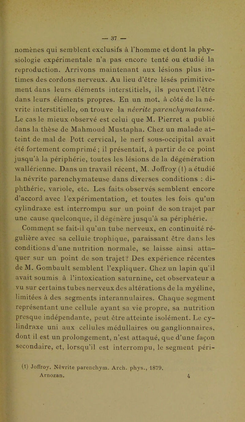 nomènes qui semblent exclusifs à l'homme et dont la phy- siologie expérimentale n’a pas encore tenté ou étudié la reproduction. Arrivons maintenant aux lésions plus in- times des cordons nerveux. Au lieu d’être lésés primitive- ment dans leurs éléments interstitiels, ils peuvent l’être dans leurs éléments propres. En un mot, à côté de la né- vrite interstitielle, on trouve la névrite parenchymateuse. Le cas le mieux observé est celui que M. Pierret a publié dans la thèse de Mahmoud Mustapha. Chez un malade at- teint de mal de Pott cervical, le nerf sous-occipital avait été fortement comprimé ; il présentait, à partir de ce point jusqu’à la périphérie, toutes les lésions de la dégénération wallérienne. Dans un travail récent, M. Joffroy (I) a étudié la névrite parenchymateuse dans diverses conditions : di- phthérie, variole, etc. Les faits observés semblent encore d’accord avec l'expérimentation, et toutes les fois qu’un cylindraxe est interrompu sur un point de son trajet par une cause quelconque, il dégénère jusqu’à sa périphérie. Comment se fait-il qu’un tube nerveux, en continuité ré- gulière avec sa cellule trophique, paraissant être dans les conditions d’une nutrition normale, se laisse ainsi atta- quer sur un point de son trajet? Des expérience récentes deM. Gombault semblent l’expliquer. Chez un lapin qu’il avait soumis à l’intoxication saturnine, cet observateur a vu sur certains tubes nerveux des altérations de la myéline, limitées à des segments interannulaires. Chaque segment représentant une cellule ayant sa vie propre, sa nutrition presque indépendante, peut être atteinte isolément. Le cy- lindraxe uni aux cellules médullaires ou ganglionnaires, dont il est un prolongement, n’est attaqué, que d’une façon secondaire, et, lorsqu’il est interrompu, le segment péri- (1) Joffroy. Névrite parenchytn. Arch. phys., 1879. Arnozan. 4