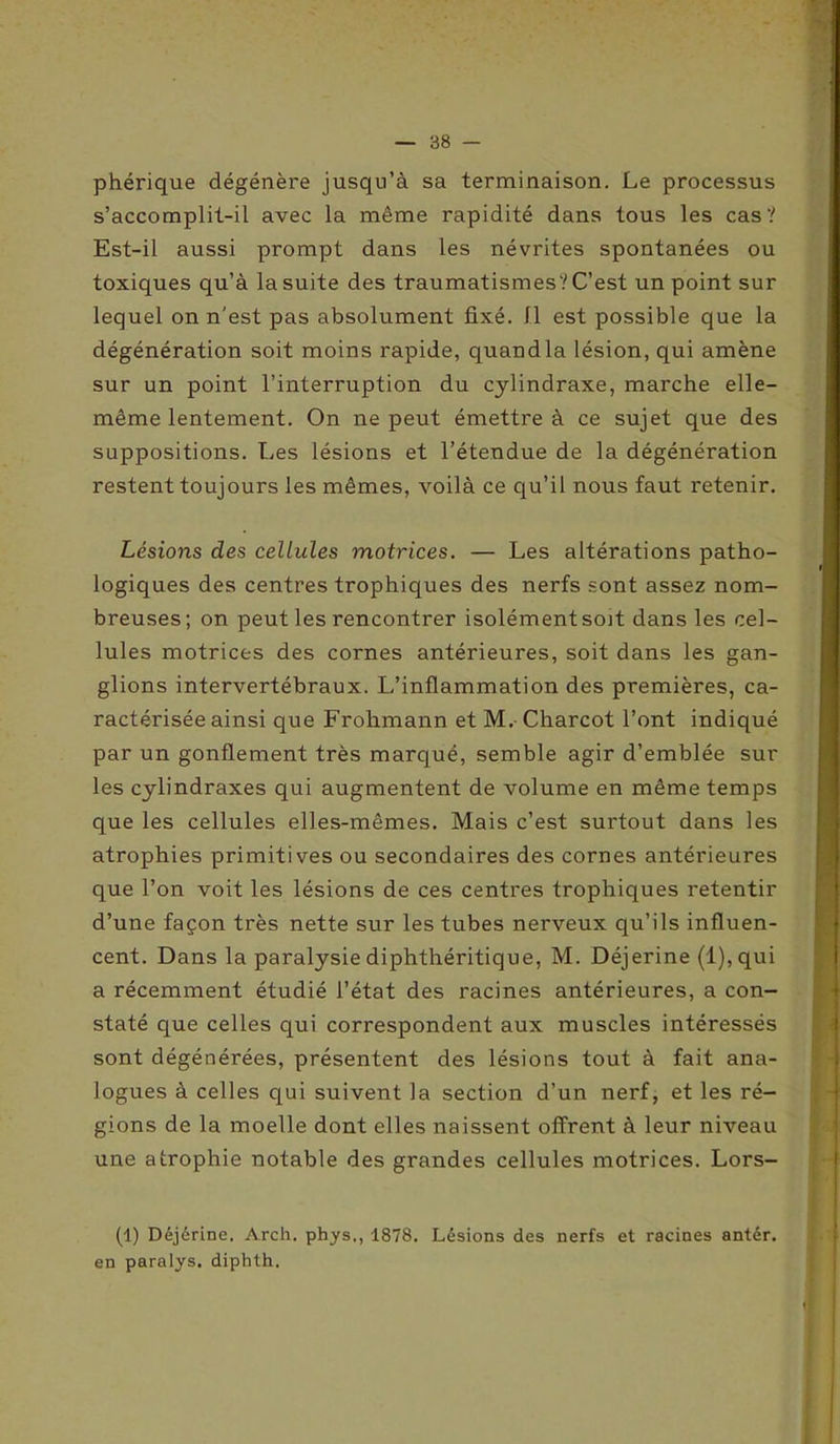 phérique dégénère jusqu’à sa terminaison. Le processus s’accomplit-il avec la même rapidité dans tous les cas? Est-il aussi prompt dans les névrites spontanées ou toxiques qu’à la suite des traumatismes? C’est un point sur lequel on n'est pas absolument fixé. Il est possible que la dégénération soit moins rapide, quand la lésion, qui amène sur un point l’interruption du cylindraxe, marche elle- même lentement. On ne peut émettre à ce sujet que des suppositions. Les lésions et l’étendue de la dégénération restent toujours les mêmes, voilà ce qu’il nous faut retenir. Lésions des cellules motrices. — Les altérations patho- logiques des centres trophiques des nerfs sont assez nom- breuses; on peut les rencontrer isolément soit dans les cel- lules motrices des cornes antérieures, soit dans les gan- glions intervertébraux. L’inflammation des premières, ca- ractérisée ainsi que Frohmann et M.- Charcot l’ont indiqué par un gonflement très marqué, semble agir d’emblée sur les cylindraxes qui augmentent de volume en même temps que les cellules elles-mêmes. Mais c’est surtout dans les atrophies primitives ou secondaires des cornes antérieures que l’on voit les lésions de ces centres trophiques retentir d’une façon très nette sur les tubes nerveux qu’ils influen- cent. Dans la paralysie diphthéritique, M. Déjerine (l),qui a récemment étudié l’état des racines antérieures, a con- staté que celles qui correspondent aux muscles intéressés sont dégénérées, présentent des lésions tout à fait ana- logues à celles qui suivent la section d’un nerf, et les ré- gions de la moelle dont elles naissent offrent à leur niveau une atrophie notable des grandes cellules motrices. Lors- (1) Déjérine. Arch. phys,, 1878. Lésions des nerfs et racines antér. en paralys. diphth.