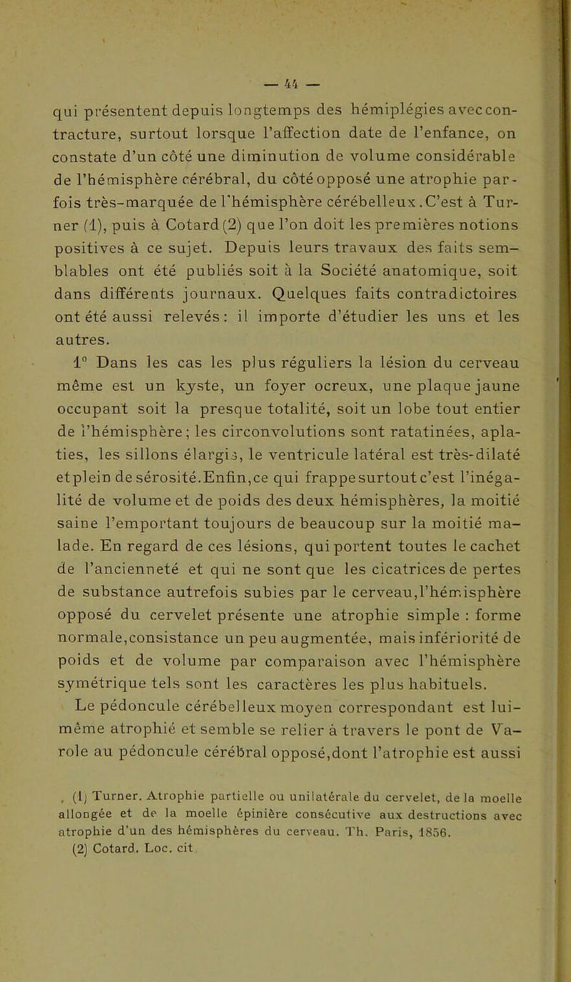 qui présentent depuis longtemps des hémiplégies avec con- tracture, surtout lorsque l’affection date de l’enfance, on constate d’un côté une diminution de volume considérable de l’hémisphère cérébral, du côté opposé une atrophie par- fois très-marquée de l'hémisphère cérébelleux .C’est à Tur- ner (1), puis à Cotard (2) que l’on doit les premières notions positives à ce sujet. Depuis leurs travaux des faits sem- blables ont été publiés soit à la Société anatomique, soit dans différents journaux. Quelques faits contradictoires ont été aussi relevés: il importe d’étudier les uns et les autres. 1° Dans les cas les plus réguliers la lésion du cerveau même est un kyste, un foyer ocreux, une plaque jaune occupant soit la presque totalité, soit un lobe tout entier de l’hémisphère; les circonvolutions sont ratatinées, apla- ties, les sillons élargis, le ventricule latéral est très-dilaté etplein de sérosité.Enfin,ce qui frappe surtout c’est l’inéga- lité de volume et de poids des deux hémisphères, la moitié saine l’emportant toujours de beaucoup sur la moitié ma- lade. En regard de ces lésions, qui portent toutes le cachet de l’ancienneté et qui ne sont que les cicatrices de pertes de substance autrefois subies par le cerveau,l’hémisphère opposé du cervelet présente une atrophie simple : forme normale,consistance un peu augmentée, mais infériorité de poids et de volume par comparaison avec l’hémisphère symétrique tels sont les caractères les plus habituels. Le pédoncule cérébel leux moyen correspondant est lui- même atrophié et semble se relier à travers le pont de Va- role au pédoncule cérébral opposé,dont l’atrophie est aussi , (lj Turner. Atrophie partielle ou unilatérale du cervelet, de la moelle allongée et de la moelle épinière consécutive aux destructions avec atrophie d’un des hémisphères du cerveau. Th. Paris, 1856. (2) Cotard. Loc. cit
