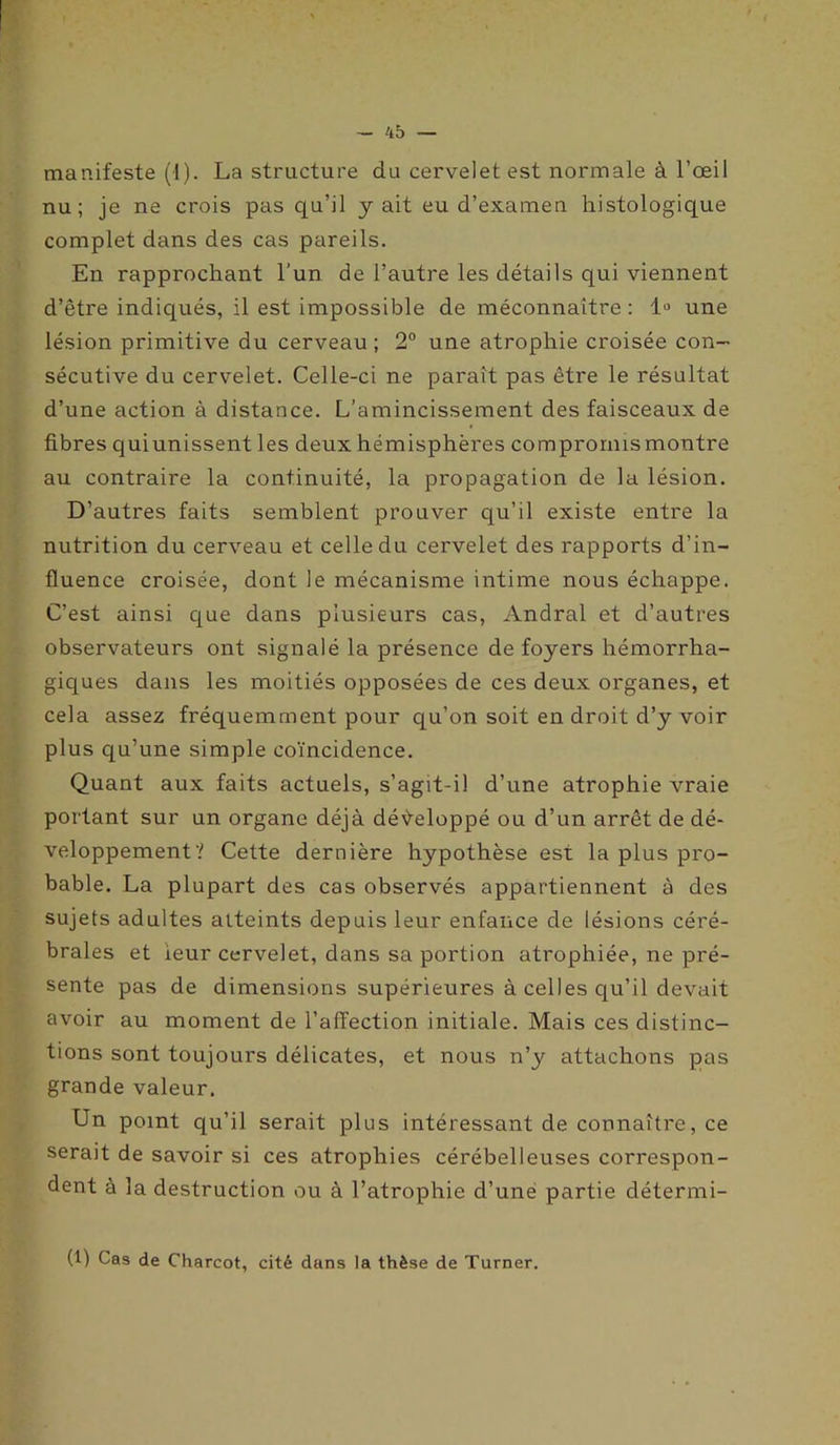 manifeste (1). La structure du cervelet est normale à l’œil nu; je ne crois pas qu’il y ait eu d’examen histologique complet dans des cas pareils. En rapprochant l'un de l’autre les détails qui viennent d’être indiqués, il est impossible de méconnaître : 1° une lésion primitive du cerveau ; 2° une atrophie croisée con- sécutive du cervelet. Celle-ci ne paraît pas être le résultat d’une action à distance. L’amincissement des faisceaux de fibres quiunissent les deux hémisphères compromismontre au contraire la continuité, la propagation de la lésion. D’autres faits semblent prouver qu’il existe entre la nutrition du cerveau et celle du cervelet des rapports d’in- fluence croisée, dont le mécanisme intime nous échappe. C’est ainsi que dans plusieurs cas, Andral et d’autres observateurs ont signalé la présence de foyers hémorrha- giques dans les moitiés opposées de ces deux organes, et cela assez fréquemment pour qu’on soit en droit d’y voir plus qu’une simple coïncidence. Quant aux faits actuels, s’agit-il d’une atrophie vraie portant sur un organe déjà développé ou d’un arrêt de dé- veloppement? Cette dernière hypothèse est la plus pro- bable. La plupart des cas observés appartiennent à des sujets adultes atteints depuis leur enfance de lésions céré- brales et ieur cervelet, dans sa portion atrophiée, ne pré- sente pas de dimensions supérieures à celles qu’il devait avoir au moment de l’affection initiale. Mais ces distinc- tions sont toujours délicates, et nous n’y attachons pas grande valeur. Un point qu’il serait plus intéressant de connaître, ce serait de savoir si ces atrophies cérébelleuses correspon- dent à la destruction ou à l’atrophie d’une partie détermi- (1) Cas de Charcot, cité dans la thèse de Turner.