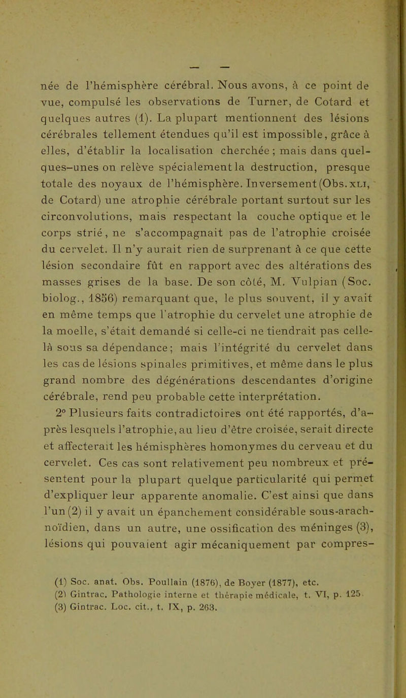 née de l’hémisphère cérébral. Nous avons, à ce point de vue, compulsé les observations de Turner, de Cotard et quelques autres (1). La plupart mentionnent des lésions cérébrales tellement étendues qu’il est impossible, grâce à elles, d’établir la localisation cherchée ; mais dans quel- ques-unes on relève spécialement la destruction, presque totale des noyaux de l’hémisphère. Inversement(Obs.xni, de Cotard) une atrophie cérébrale portant surtout sur les circonvolutions, mais respectant la couche optique et le corps strié, ne s’accompagnait pas de l’atrophie croisée du cervelet. Il n’y aurait rien de surprenant à ce que cette lésion secondaire fût en rapport avec des altérations des masses grises de la base. De son côté, M. Yulpian (Soc. biolog., 1856) remarquant que, le plus souvent, il y avait en même temps que l’atrophie du cervelet une atrophie de la moelle, s’était demandé si celle-ci ne tiendrait pas celle- là sous sa dépendance ; mais l’intégrité du cervelet dans les cas de lésions spinales primitives, et même dans le plus grand nombre des dégénérations descendantes d’origine cérébrale, rend peu probable cette interprétation. 2° Plusieurs faits contradictoires ont été rapportés, d’a- près lesquels l’atrophie, au lien d’être croisée, serait directe et affecterait les hémisphères homonymes du cerveau et du cervelet. Ces cas sont relativement peu nombreux et pré- sentent pour la plupart quelque particularité qui permet d’expliquer leur apparente anomalie. C’est ainsi que dans l’un (2) il y avait un épanchement considérable sous-arach- noïdien, dans un autre, une ossification des méninges (3), lésions qui pouvaient agir mécaniquement par compres- (1) Soc. anat. Obs. Poullain (1876), de Boyer (1877), etc. (21 Gintrac. Pathologie interne et thérapie médicale, t. VI, p. 125-