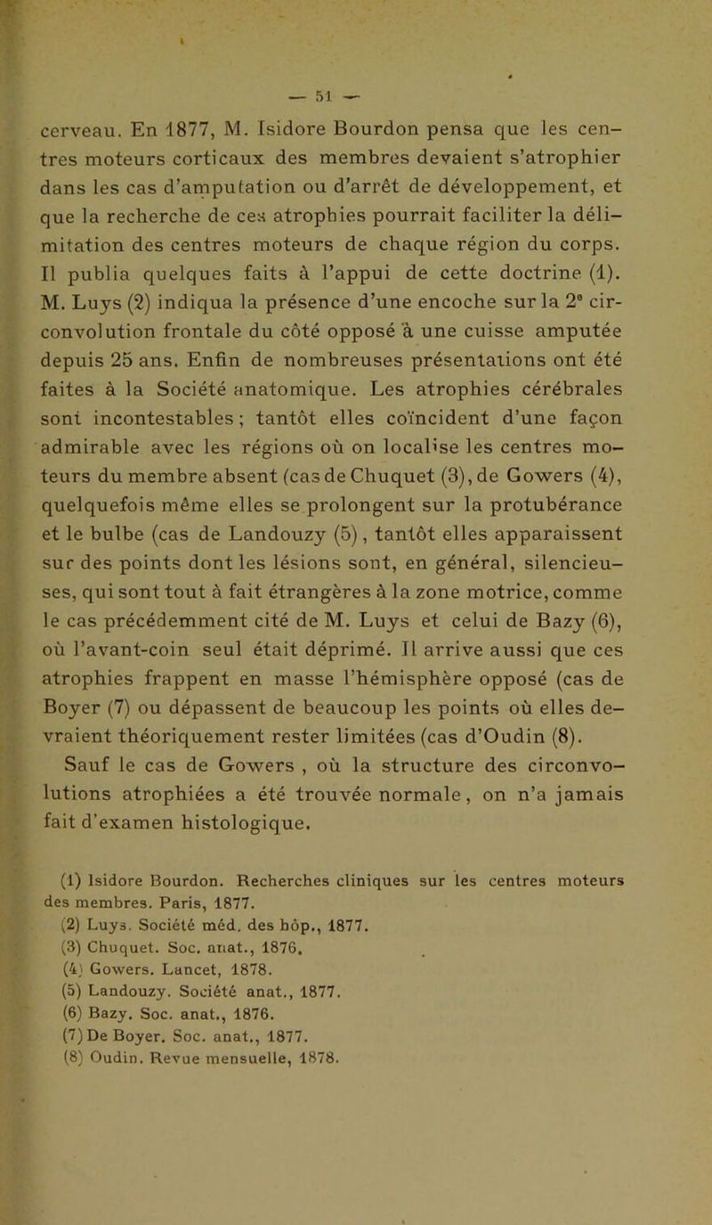 I — 51 — cerveau. En 1877, M. Isidore Bourdon pensa que les cen- tres moteurs corticaux des membres devaient s’atrophier dans les cas d’amputation ou d’arrêt de développement, et que la recherche de ces atrophies pourrait faciliter la déli- mitation des centres moteurs de chaque région du corps. Il publia quelques faits à l’appui de cette doctrine (1). M. Luys (2) indiqua la présence d’une encoche sur la 2e cir- convolution frontale du côté opposé a une cuisse amputée depuis 25 ans. Enfin de nombreuses présentations ont été faites à la Société anatomique. Les atrophies cérébrales sont incontestables; tantôt elles coïncident d’une façon admirable avec les régions où on localise les centres mo- teurs du membre absent (cas de Chuquet (3), de Gowers (4), quelquefois même elles se prolongent sur la protubérance et le bulbe (cas de Landouzy (5), tantôt elles apparaissent sur des points dont les lésions sont, en général, silencieu- ses, qui sont tout à fait étrangères à la zone motrice, comme le cas précédemment cité de M. Luys et celui de Bazy (6), où l’avant-coin seul était déprimé. Il arrive aussi que ces atrophies frappent en masse l’hémisphère opposé (cas de Boyer (7) ou dépassent de beaucoup les points où elles de- vraient théoriquement rester limitées (cas d’Oudin (8). Sauf le cas de Gowers , où la structure des circonvo- lutions atrophiées a été trouvée normale, on n’a jamais fait d’examen histologique. (1) Isidore Bourdon. Recherches cliniques sur les centres moteurs des membres. Paris, 1877. (2) Luys. Société méd. des bôp., 1877. (3) Chuquet. Soc. anat., 1876. (4) Gowers. Lancet, 1878. (5) Landouzy. Société anat., 1877. (6) Bazy. Soc. anat., 1876. (7) De Boyer. Soc. anat., 1877.