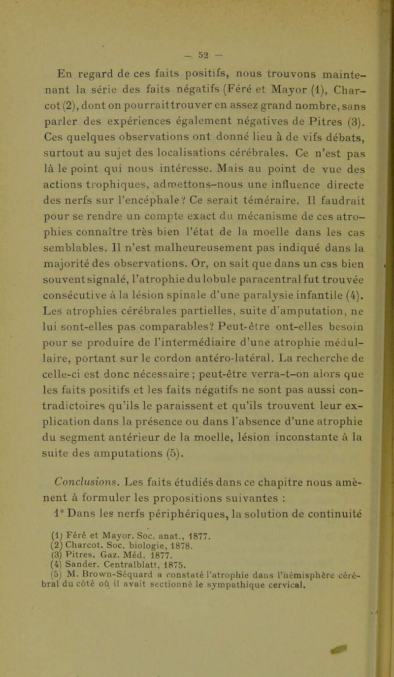 En regard de ces faits positifs, nous trouvons mainte- nant la série des faits négatifs (Féré et Mayor (1), Char- cot (2), dont on pourraittrouver en assez grand nombre, sans parler des expériences également négatives de Pitres (3). Ces quelques observations ont donné lieu à de vifs débats, surtout au sujet des localisations cérébrales. Ce n’est pas là le point qui nous intéresse. Mais au point de vue des actions trophiques, admettons-nous une influence directe des nerfs sur l’encéphale? Ce serait téméraire. Il faudrait pour se rendre un compte exact du mécanisme de ces atro- phies connaître très bien l’état de la moelle dans les cas semblables. Il n’est malheureusement pas indiqué dans la majorité des observations. Or, on sait que dans un cas bien souvent signalé, l’atrophie du lobule paracentral fut trouvée consécutive à la lésion spinale d’une paralysie infantile (4). Les atrophies cérébrales partielles, suite d’amputation, ne lui sont-elles pas comparables? Peut-être ont-elles besoin pour se produire de l’intermédiaire d’une atrophie médul- laire, portant sur le cordon antéro-latéral. La recherche de celle-ci est donc nécessaire ; peut-être verra-t-on alors que les faits positifs et les faits négatifs ne sont pas aussi con- tradictoires qu’ils le paraissent et qu’ils trouvent leur ex- plication dans la présence ou dans l’absence d’une atrophie du segment antérieur de la moelle, lésion inconstante à la suite des amputations (5). Conclusions. Les faits étudiés dans ce chapitre nous amè- nent à formuler les propositions suivantes : 1° Dans les nerfs périphériques, la solution de continuité (lj Féré et Mayor. Soc. anat., 1877. (2) Charcot. Soc. biologie, 1878. (3) Pitres. Gaz. Méd. 1877. (4) Sander. Centralblatt, 1875. (5) M. Brown-Séquard a constaté l’atrophie dans l’hémisphère céré- bral du côté où il avait sectionné le sympathique cervical.