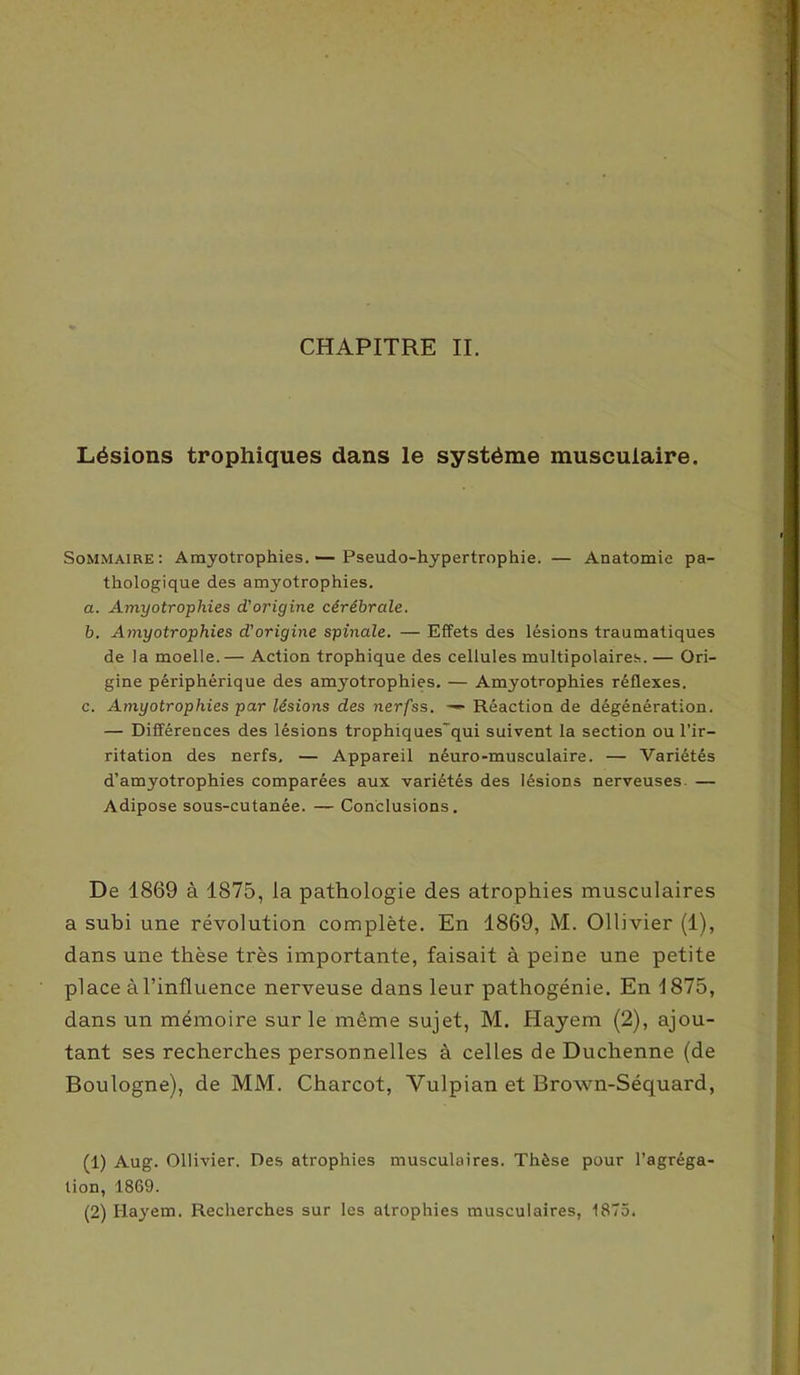 Lésions trophiques dans le système musculaire. Sommaire: Amyotrophies.— Pseudo-hypertrophie. — Anatomie pa- thologique des amyotrophies. a. Amyotrophies d'origine cérébrale. b. Amyotrophies d'origine spinale. — Effets des lésions traumatiques de la moelle.— Action trophique des cellules multipolaires. — Ori- gine périphérique des amyotrophies. — Amyotrophies réflexes. c. Amyotrophies par lésions des nerfss. —■ Réaction de dégénêration. — Différences des lésions trophiques'qui suivent la section ou l’ir- ritation des nerfs. — Appareil néuro-musculaire. — Variétés d’amyotrophies comparées aux variétés des lésions nerveuses. — Adipose sous-cutanée. — Conclusions. De 1869 à 1875, la pathologie des atrophies musculaires a subi une révolution complète. En 1869, M. Ollivier (1), dans une thèse très importante, faisait à peine une petite place àl’influence nerveuse dans leur pathogénie. En 1875, dans un mémoire sur le même sujet, M. Hayem (2), ajou- tant ses recherches personnelles à celles de Duclienne (de Boulogne), de MM. Charcot, Vulpian et Broxvn-Séquard, (1) Aug. Ollivier. Des atrophies musculaires. Thèse pour l’agréga- lion, 1869. (2) Hayem. Recherches sur les atrophies musculaires, 1875.