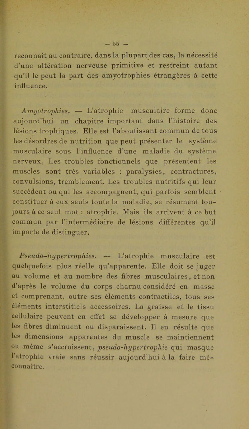 reconnaît au contraire, dans la plupart des cas, la nécessité d’une altération nerveuse primitive et restreint autant qu’il le peut la part des amyotrophies étrangères à cette influence. Amyotrophies. — L’atrophie musculaire forme donc aujourd’hui un chapitre important dans l’histoire des lésions trophiques. Elle est l’aboutissant commun de tous les désordres de nutrition que peut présenter le système musculaire sous l’influence d’une maladie du système nerveux. Les troubles fonctionnels que présentent les muscles sont très variables : paralysies, contractures, convulsions, tremblement. Les troubles nutritifs qui leur succèdent ou qui les accompagnent, qui parfois semblent constituer à eux seuls toute la maladie, se résument tou- jours à ce seul mot : atrophie. Mais ils arrivent à ce but commun par l’intermédiaire de lésions différentes qu’il importe de distinguer. Pseudo-hypertrophies. — L’atrophie musculaire est quelquefois plus réelle qu’apparente. Elle doit se juger au volume et au nombre des fibres musculaires, et non d’après le volume du corps charnu considéré en masse et comprenant, outre ses éléments contractiles, tous ses éléments interstitiels accessoires. La graisse et le tissu cellulaire peuvent en effet se développer à mesure que les fibres diminuent ou disparaissent. Il en résulte que les dimensions apparentes du muscle se maintiennent ou même s’accroissent, pseudo-hypertrophie qui masque l’atrophie vraie sans réussir aujourd’hui à la faire mé- connaître.