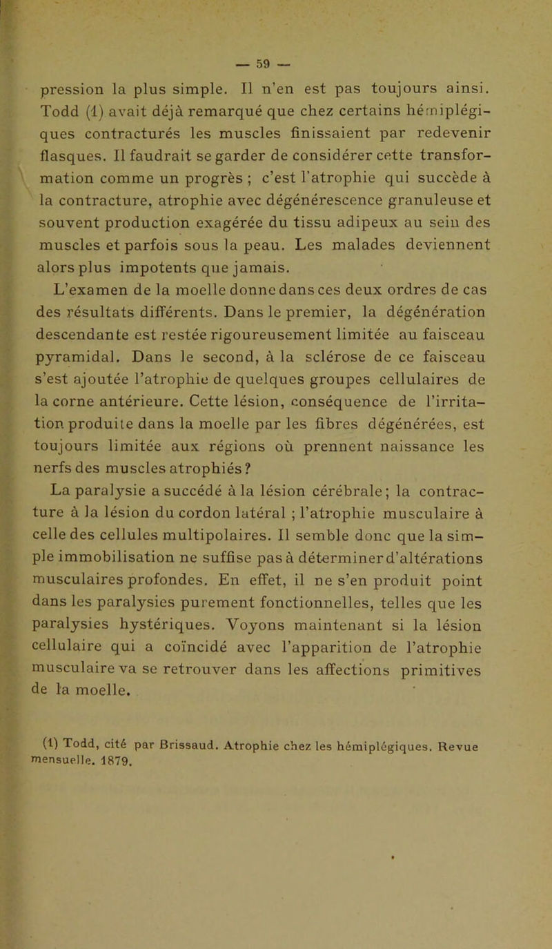 pression la plus simple. Il n’en est pas toujours ainsi. Todd (1) avait déjà remarqué que chez certains hémiplégi- ques contracturés les muscles finissaient par redevenir flasques. Il faudrait se garder de considérer cette transfor- mation comme un progrès ; c’est l’atrophie qui succède à la contracture, atrophie avec dégénérescence granuleuse et souvent production exagérée du tissu adipeux au sein des muscles et parfois sous la peau. Les malades deviennent alors plus impotents que jamais. L’examen de la moelle donne dans ces deux ordres de cas des résultats différents. Dans le premier, la dégénération descendante est restée rigoureusement limitée au faisceau pyramidal. Dans le second, à la sclérose de ce faisceau s’est ajoutée l’atrophie de quelques groupes cellulaires de la corne antérieure. Cette lésion, conséquence de l’irrita- tion produite dans la moelle par les fibres dégénérées, est toujours limitée aux régions où prennent naissance les nerfs des muscles atrophiés ? La paratysie a succédé à la lésion cérébrale; la contrac- ture à la lésion du cordon latéral ; l’atrophie musculaire à celle des cellules multipolaires. Il semble donc que la sim- ple immobilisation ne suffise pas à déterminerd’altérations musculaires profondes. En effet, il ne s’en produit point dans les paralysies purement fonctionnelles, telles que les paralysies hystériques. Voyons maintenant si la lésion cellulaire qui a coïncidé avec l’apparition de l’atrophie musculaire va se retrouver dans les affections primitives de la moelle. (1) Todd, cité par Brissaud. Atrophie chez les hémiplégiques. Revue mensuelle. 1879.