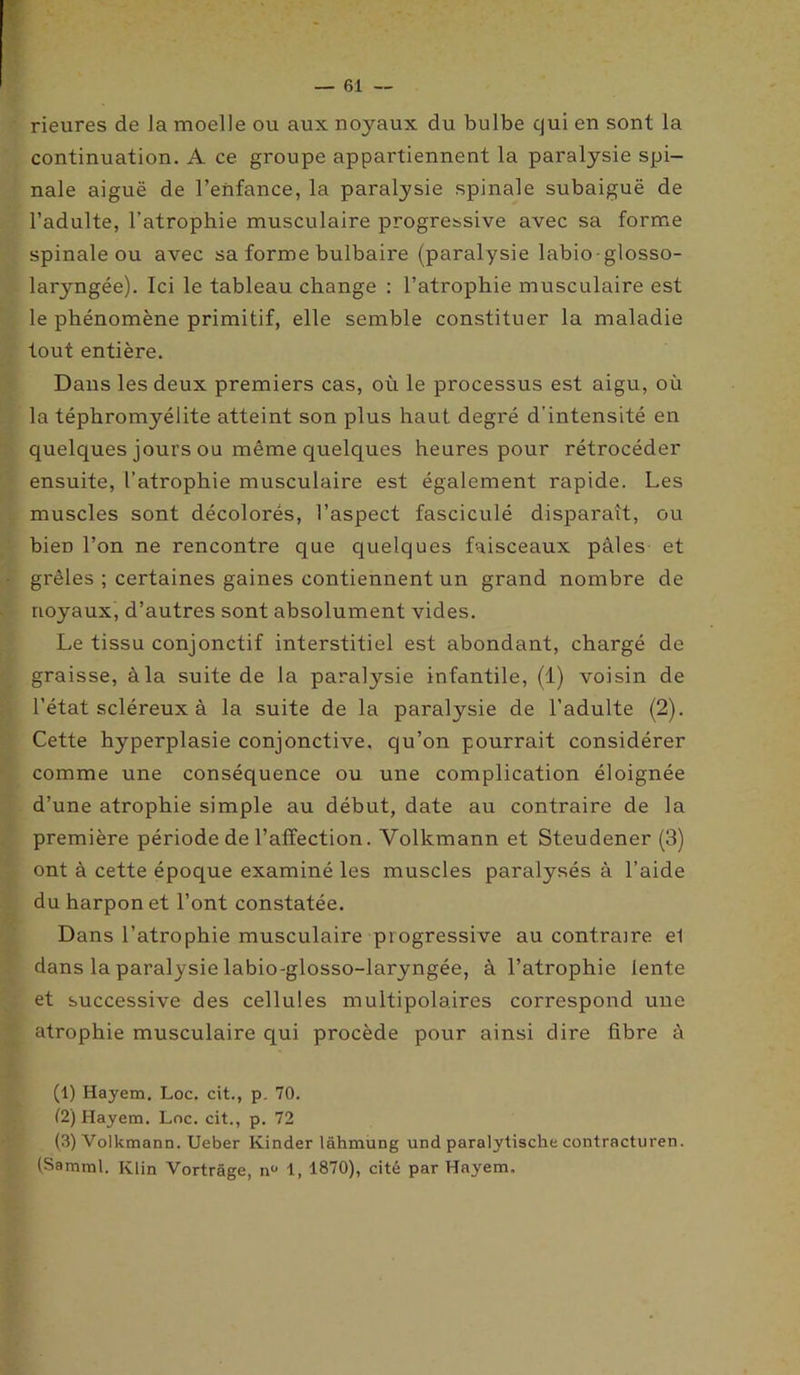 rieures de la moelle ou aux noyaux du bulbe qui en sont la continuation. A ce groupe appartiennent la paralysie spi- nale aiguë de l’enfance, la paralysie spinale subaiguë de l’adulte, l’atrophie musculaire progressive avec sa forme spinale ou avec sa forme bulbaire (paralysie labio-glosso- laryngée). Ici le tableau change : l’atrophie musculaire est le phénomène primitif, elle semble constituer la maladie tout entière. Dans les deux premiers cas, où le processus est aigu, où la téphromyélite atteint son plus haut degré d’intensité en quelques jours ou même quelques heures pour rétrocéder ensuite, l’atrophie musculaire est également rapide. Les muscles sont décolorés, l’aspect fasciculé disparaît, ou bien l’on ne rencontre que quelques faisceaux pâles et grêles ; certaines gaines contiennent un grand nombre de noyaux, d’autres sont absolument vides. Le tissu conjonctif interstitiel est abondant, chargé de graisse, à la suite de la paralysie infantile, (1) voisin de l’état scléreux à la suite de la paralysie de l’adulte (2). Cette hyperplasie conjonctive, qu’on pourrait considérer comme une conséquence ou une complication éloignée d’une atrophie simple au début, date au contraire de la première période de l’affection. Volkmann et Steudener (3) ont à cette époque examiné les muscles paralysés à l’aide du harpon et l’ont constatée. Dans l’atrophie musculaire progressive au contraire el dans la paralysie labio-glosso-laryngée, à l’atrophie lente et successive des cellules multipolaires correspond une atrophie musculaire qui procède pour ainsi dire fibre à (1) Hayem, Loc. cit., p. 70. i2) Hayem. Loc. cit., p. 72 (3) Volkmann. Ueber Kinder lâhmung und paralytische contracturen. (Samml. Klin Vortrâge, nü 1, 1870), cité par Hayem,