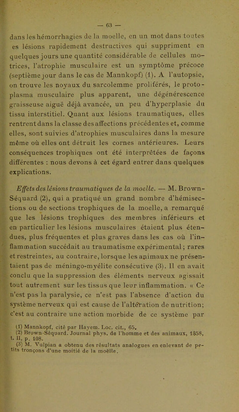 dans les hémorrhagies de la moelle, en un mot dans toutes es lésions rapidement destructives qui suppriment en quelques jours une quantité considérable de cellules mo- trices, l’atrophie musculaire est un symptôme précoce (septième jour dans le cas de Mannkopf) (1). A l’autopsie, on trouve les noyaux du sarcolemme proliférés, le proto- plasma musculaire plus apparent, une dégénérescence graisseuse aiguë déjà avancée, un peu d’hyperplasie du tissu interstitiel. Quant aux lésions traumatiques, elles rentrent dans la classe des affections précédentes et, comme elles, sont suivies d’atrophies musculaires dans la mesure même où elles ont détruit les cornes antérieures. Leurs conséquences trophiques ont été interprétées de façons différentes : nous devons à cet égard entrer dans quelques explications. Effets des lésions traumatiques de la moelle. — M. Brown- Séquard (2), qui a pratiqué un grand nombre d’hémisec- tions ou de sections trophiques de la moelle, a remarqué que les lésions trophiques des membres inférieurs et en particulier les lésions musculaires étaient plus éten- dues, plus fréquentes et plus graves dans les cas où l’in- flammation succédait au traumatisme expérimental; rares et restreintes, au contraire, lorsque les animaux ne présen- taient pas de méningo-myélite consécutive (3). Il en avait conclu que la suppression des éléments nerveux agissait tout autrement sur les tissus que leur inflammation. « Ce n’est pas la paralysie, ce n’est pas l’absence d’action du système nerveux qui est cause de l’altéVation de nutrition; c’est au contraire une action morbide de ce système par (1) Mannkopf, cité par Hayem. Loc. cit., 65. (2) Brown-Séquard. Journal phys. de l’homme et des animaux, 1358, t. U, p. 108. (3) M. Vulpian a obtenu des résultats analogues en enlevant de pe- tits tronçons d’une moitié de la moëlle.