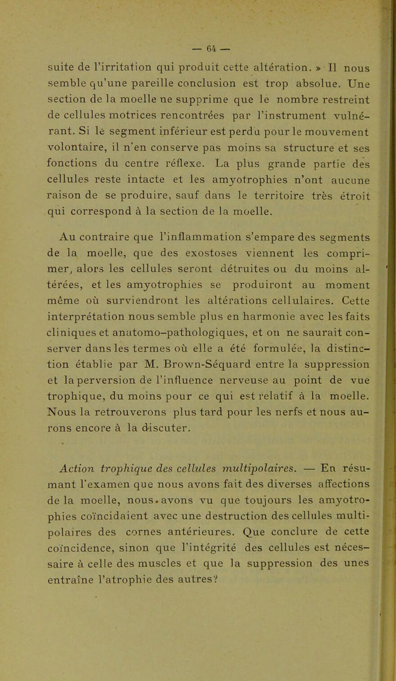 suite de l’irritation qui produit cette altération. » Il nous semble qu’une pareille conclusion est trop absolue. Une section de la moelle ne supprime que le nombre restreint de cellules motrices rencontrées par l’instrument vulné- rant. Si le segment inférieur est perdu pour le mouvement volontaire, il n’en conserve pas moins sa structure et ses fonctions du centre réflexe. La plus grande partie des cellules reste intacte et les amyotrophies n’ont aucune raison de se produire, sauf dans le territoire très étroit qui correspond à la section de la moelle. Au contraire que l’inflammation s’empare des segments de la moelle, que des exostoses viennent les compri- mer, alors les cellules seront détruites ou du moins al- térées, et les amyotrophies se produiront au moment même où surviendront les altérations cellulaires. Cette interprétation nous semble plus en harmonie avec les faits cliniques et anatomo-pathologiques, et on ne saurait con- server dans les termes où elle a été formulée, la distinc- tion établie par M. Brown-Séquard entre la suppression et la perversion de l’influence nerveuse au point de vue trophique, du moins pour ce qui est relatif à la moelle. Nous la retrouverons plus tard pour les nerfs et nous au- rons encore à la d-iscuter. Action trophique des cellules multipolaires. — En résu- mant l’examen que nous avons fait des diverses affections delà moelle, nous.avons vu que toujours les amyotro- phies coïncidaient avec une destruction des cellules multi- polaires des cornes antérieures. Que conclure de cette coïncidence, sinon que l’intégrité des cellules est néces- saire à celle des muscles et que la suppression des unes entraîne l’atrophie des autres?