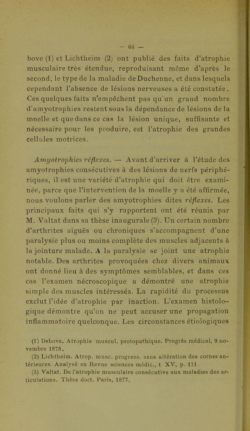 bove (1) et Lichtheim (2; ont publié des faits d’atrophie musculaire très étendue, reproduisant même d’après le second, le type de la maladie de Duchenne, et dans lesquels cependant l’absence de lésions nerveuses a été constatée. Ces quelques faits n’empêchent pas qu’un grand nombre d’amyotrophies restent sous la dépendance de lésions de la moelle et que dans ce cas la lésion unique, suffisante et nécessaire pour les produire, est l’atrophie des grandes cellules motrices. Amyoirophies réflexes. — Avant d’arriver à l’étude des amyotrophies consécutives à des lésions de nerfs périphé- riques, il est une variété d’atrophie qui doit être exami- née, parce que l’intervention de la moelle y a été affirmée, nous voulons parler des amyotrophies dites réflexes. Les principaux faits qui s’y rapportent ont été réunis par M. Valtat dans sa thèse inaugurale (3). Un certain nombre d’arthrites aiguës ou chroniques s’accompagnent d’une paralysie plus ou moins complète des muscles adjacents à la jointure malade. A la paralysie se joint une atrophie notable. Des arthrites provoquées chez divers animaux ont donné lieu à des symptômes semblables, et dans ces cas l’examen nécroscopique a démontré une atrophie simple des muscles intéressés. La rapidité du processus exclut l’idée d’atrophie par inaction. L’examen histolo- gique démontre qu’on ne peut accuser une propagation inflammatoire quelconque. Les circonstances étiologiques (l-) Debove. Atrophie muscul. protopathique. Progrès médical, 9 no- vembre 1878. (2) Lichtheim. Atrop. musc, progress. sans altération des cornes an- térieures. Analysé en Revue sciences médic., t XV, p. 171 (3) Valtat. De l’atrophie musculaire consécutive aux maladies des ar- ticulations. Thèse doct. Paris, 1877.