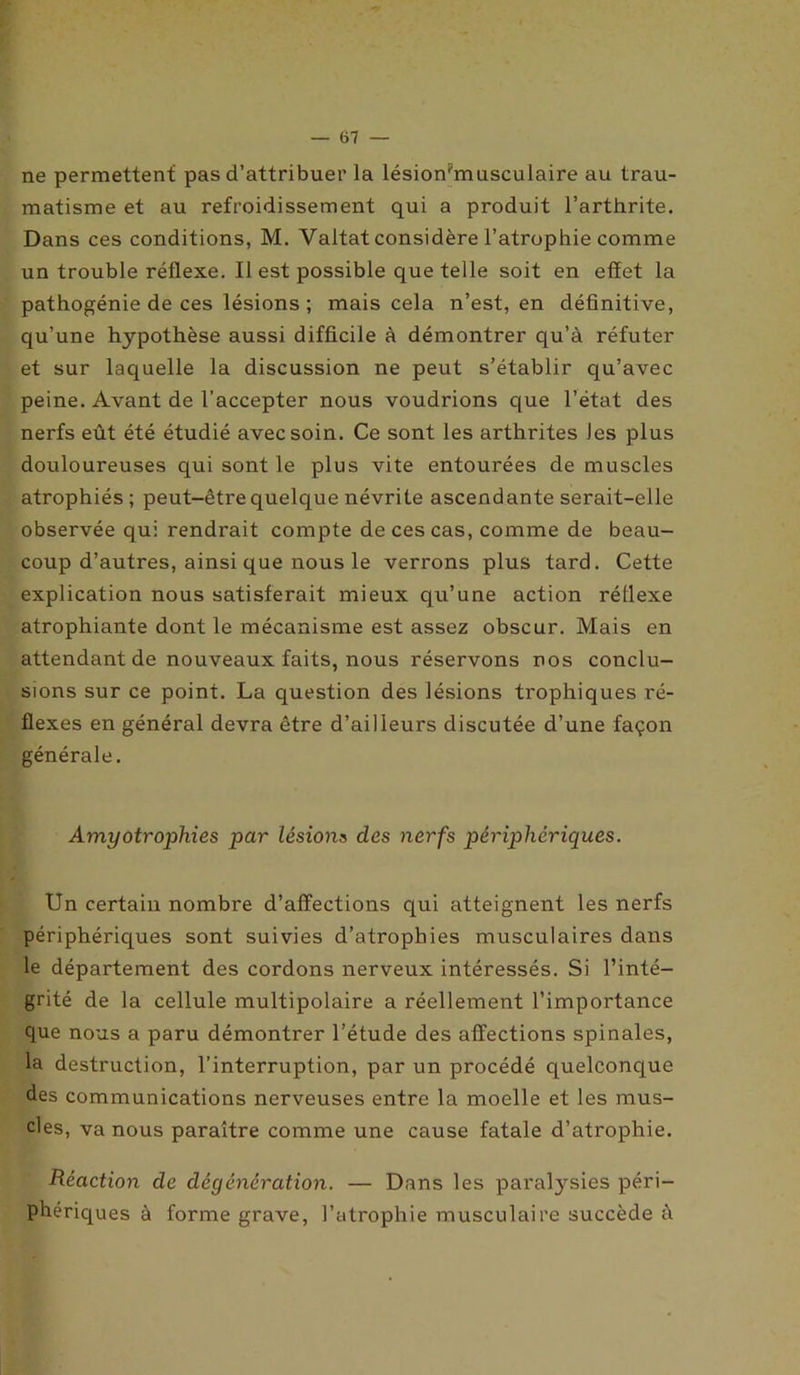 — ai- ne permettent pas d’attribuer la lésion'musculaire au trau- matisme et au refroidissement qui a produit l’arthrite. Dans ces conditions, M. Vaitat considère l’atrophie comme un trouble réflexe. Il est possible que telle soit en effet la pathogénie de ces lésions ; mais cela n’est, en définitive, qu’une hypothèse aussi difficile à démontrer qu’à réfuter et sur laquelle la discussion ne peut s’établir qu’avec peine. Avant de l’accepter nous voudrions que l’état des nerfs eût été étudié avec soin. Ce sont les arthrites les plus douloureuses qui sont le plus vite entourées de muscles atrophiés ; peut-être quelque névrite ascendante serait-elle observée qui rendrait compte de ces cas, comme de beau- coup d’autres, ainsi que nous le verrons plus tard. Cette explication nous satisferait mieux qu’une action réflexe atrophiante dont le mécanisme est assez obscur. Mais en attendant de nouveaux faits, nous réservons nos conclu- sions sur ce point. La question des lésions trophiques ré- flexes en général devra être d’ailleurs discutée d’une façon générale. Amyotrophies par lésions des nerfs périphériques. Un certain nombre d’afFections qui atteignent les nerfs périphériques sont suivies d’atrophies musculaires dans le département des cordons nerveux intéressés. Si l’inté- grité de la cellule multipolaire a réellement l’importance que nous a paru démontrer l’étude des affections spinales, la destruction, l’interruption, par un procédé quelconque des communications nerveuses entre la moelle et les mus- cles, va nous paraître comme une cause fatale d’atrophie. Réaction de dégénération. — Dans les paralysies péri- phériques à forme grave, l’atrophie musculaire succède à