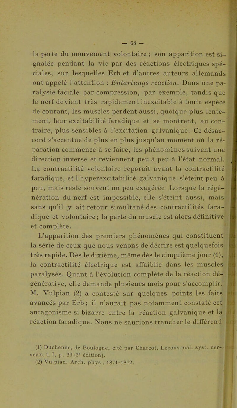 la perte du mouvement volontaire ; son apparition est si- gnalée pendant la vie par des réactions électriques spé- ciales, sur lesquelles Erb et d’autres auteurs allemands ont appelé l’attention : Entartungs reaction. Dans une pa- ralysie faciale par compression, par exemple, tandis que le nerf devient très rapidement, inexcitable à toute espèce de courant, les muscles perdent aussi, quoique plus lente- ment, leur excitabilité faradique et se montrent, au con- traire, plus sensibles à l’excitation galvanique. Ce désac- cord s’accentue de plus en plus jusqu’au moment où la ré- paration commence à se faire, les phénomènes suivent une direction inverse et reviennent peu à peu à l’état normal. La contractilité volontaire reparaît avant la contractilité faradique, et l’hyperexcitabiiité galvanique s’éteint peu à peu, mais reste souvent un peu exagérée Lorsque la régé- nération du nerf est impossible, elle s’éteint aussi, mais sans qu’il y ait retour simultané des contractilités fara- dique et volontaire; la perte du muscle est alors définitive et complète. L’apparition des premiers phénomènes qui constituent la série de ceux que nous venons de décrire est quelquefois très rapide. Dès le dixième, même dès le cinquième jour (1), la contractilité électrique est affaiblie'dans les muscles paralysés. Quant à l’évolution complète de la réaction dé- générative, elle demande plusieurs mois pour s’accomplir. M. Vulpian (2) a contesté sur quelques points les faits avancés par Erb ; il n’aurait pas notamment constaté cet antagonisme si bizarre entre la réaction galvanique et la réaction faradique. Nous ne saurions trancher le différend (1) Duchenne, de Boulogne, cité par Charcot. Leçons mal. S}'st. ner- reux, t. I, p. 39 (3e édition). (2) Vulpian. Arch. phys , 1871-1872. ■fl ;