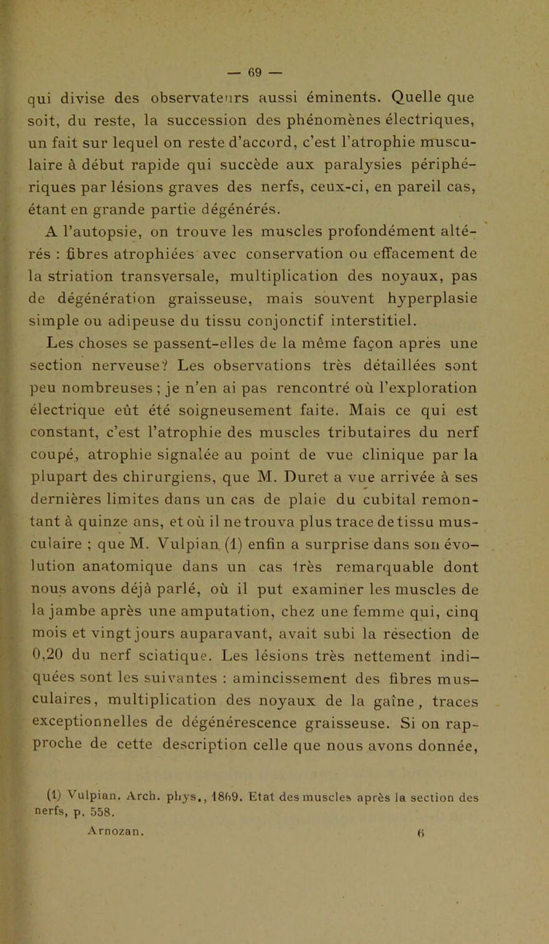 qui divise des observateurs aussi éminents. Quelle que soit, du reste, la succession des phénomènes électriques, un fait sur lequel on reste d’accord, c’est l’atrophie muscu- laire à début rapide qui succède aux paralysies périphé- riques par lésions graves des nerfs, ceux-ci, en pareil cas, étant en grande partie dégénérés. A l’autopsie, on trouve les muscles profondément alté- rés : fibres atrophiées avec conservation ou effacement de la striation transversale, multiplication des noyaux, pas de dégénération graisseuse, mais souvent hyperplasie simple ou adipeuse du tissu conjonctif interstitiel. Les choses se passent-elles de la même façon après une section nerveuse? Les observations très détaillées sont peu nombreuses ; je n’en ai pas rencontré où l’exploration électrique eût été soigneusement faite. Mais ce qui est constant, c’est l’atrophie des muscles tributaires du nerf coupé, atrophie signalée au point de vue clinique par la plupart des chirurgiens, que M. Duret a vue arrivée à ses dernières limites dans un cas de plaie du cubital remon- tant à quinze ans, et où il ne trouva plus trace de tissu mus- culaire ; que M. Vulpian (1) enfin a surprise dans son évo- lution anatomique dans un cas Irès remarquable dont nous avons déjà parlé, où il put examiner les muscles de la jambe après une amputation, chez une femme qui, cinq mois et vingt jours auparavant, avait subi la résection de 0,20 du nerf sciatique. Les lésions très nettement indi- quées sont les suivantes : amincissement des fibres mus- culaires, multiplication des noyaux de la gaine, traces exceptionnelles de dégénérescence graisseuse. Si on rap- proche de cette description celle que nous avons donnée, (1) Vulpian. Arch. phys., 18fi9. Etat des muscles après la section des nerfs, p. 558. Arnozan. S