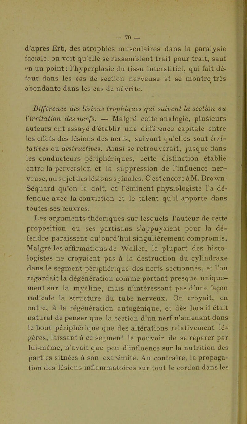 d’après Erb, des atrophies musculaires dans la paralysie faciale, on voit qu’elle se ressemblent trait pour trait, sauf un un point: l’hyperplasie du tissu interstitiel, qui fait dé- faut dans les cas de section nerveuse et se montre très abondante dans les cas de névrite. Différence des lésions trophiques qui suivent la section ou l'irritation des nerfs. — Malgré cette analogie, plusieurs auteurs ont essayé d’établir une différence capitale entre les effets des lésions des nerfs, suivant qu’elles sont irri- tatives ou destructives. Ainsi se retrouverait, jusque dans les conducteurs périphériques, cette distinction établie entre la perversion et la suppression de l’influence ner- veuse, au sujet des lésions spinales. C’est encore àM. Brown- Séquard qu’on la doit, et l’éminent physiologiste l’a dé- fendue avec la conviction et le talent qu’il apporte dans toutes ses œuvres. Les arguments théoriques sur lesquels l’auteur de cette proposition ou ses partisans s’appuyaient pour la dé- fendre paraissent aujourd’hui singulièrement compromis. Malgré les affirmations de Waller, la plupart des histo- logistes ne crojmient pas à la destruction du cylindraxe dans le segment périphérique des nerfs sectionnés, et l’on regardait la dégénération comme portant presque unique- ment sur la myéline, mais nnntéressant pas d’une façon radicale la structure du tube nerveux. On croyait, en outre, à la régénération autogénique, et dès lors il était naturel de penser que la section d’un nerf n’amenant dans le bout périphérique que des altérations relativement lé- gères, laissant à ce segment le pouvoir de se réparer par lui-même, n’avait que peu d’influence sur la nutrition des parties situées à son extrémité. Au contraire, la propaga- tion des lésions inflammatoires sur tout le cordon dans les