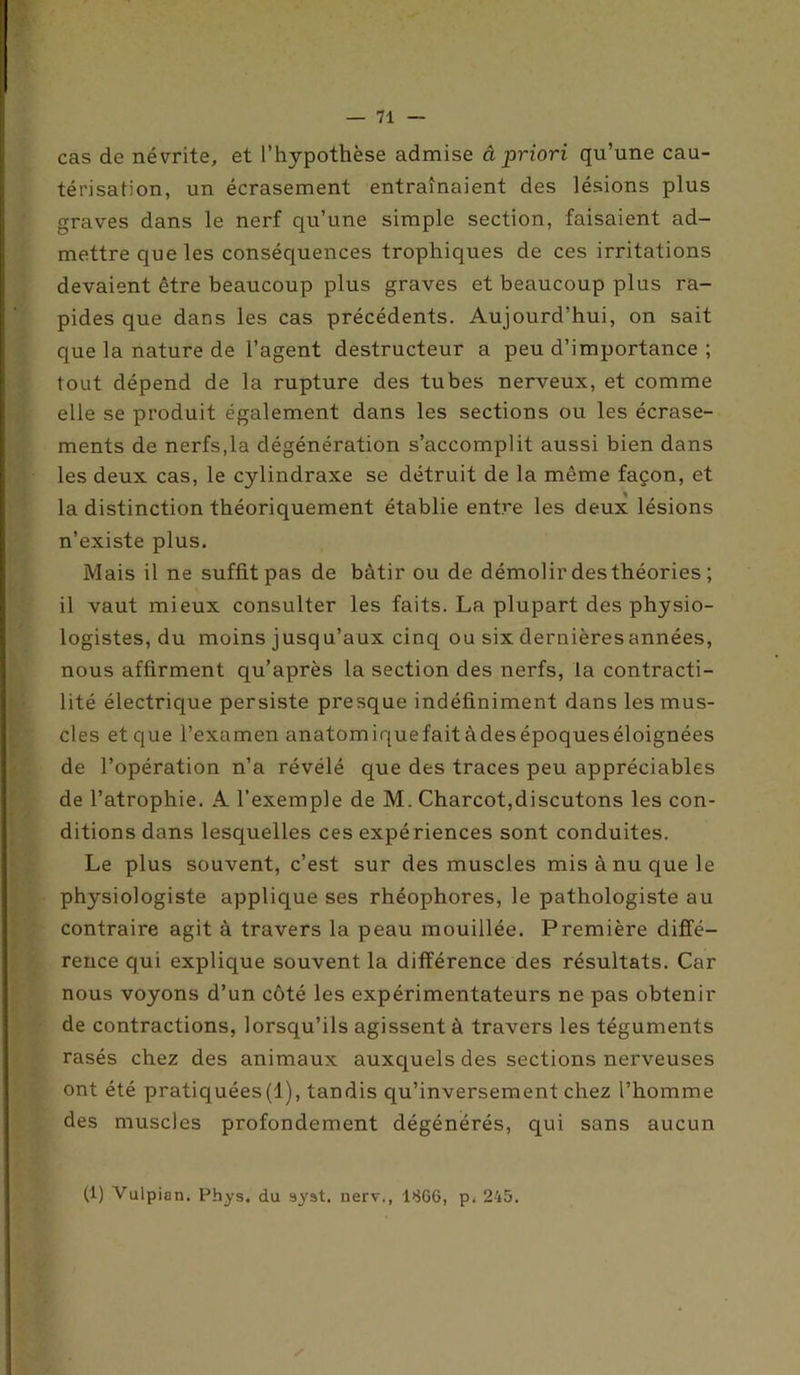cas de névrite, et l’hypothèse admise â priori qu’une cau- térisation, un écrasement entraînaient des lésions plus graves dans le nerf qu’une simple section, faisaient ad- mettre que les conséquences trophiques de ces irritations devaient être beaucoup plus graves et beaucoup plus ra- pides que dans les cas précédents. Aujourd’hui, on sait que la nature de l’agent destructeur a peu d’importance ; tout dépend de la rupture des tubes nerveux, et comme elle se produit également dans les sections ou les écrase- ments de nerfs,la dégénération s’accomplit aussi bien dans les deux cas, le cylindraxe se détruit de la même façon, et la distinction théoriquement établie entre les deux lésions n’existe plus. Mais il ne suffit pas de bâtir ou de démolir des théories ; il vaut mieux consulter les faits. La plupart des physio- logistes, du moins jusqu’aux cinq ou six dernières années, nous affirment qu’après la section des nerfs, la contracti- lité électrique persiste presque indéfiniment dans les mus- cles et que l’examen anatomiquefaitàdesépoqueséloignées de l’opération n’a révélé que des traces peu appréciables de l’atrophie. A l’exemple de M. Charcot,discutons les con- ditions dans lesquelles ces expériences sont conduites. Le plus souvent, c’est sur des muscles misànuquele physiologiste applique ses rhéophores, le pathologiste au contraire agit à travers la peau mouillée. Première diffé- rence qui explique souvent la différence des résultats. Car nous voyons d’un côté les expérimentateurs ne pas obtenir de contractions, lorsqu’ils agissent à travers les téguments rasés chez des animaux auxquels des sections nerveuses ont été pratiquées(1), tandis qu’inversement chez l’homme des muscles profondément dégénérés, qui sans aucun (1) Vulpian. Phys, du syst. nerv., 1866, p. 245.