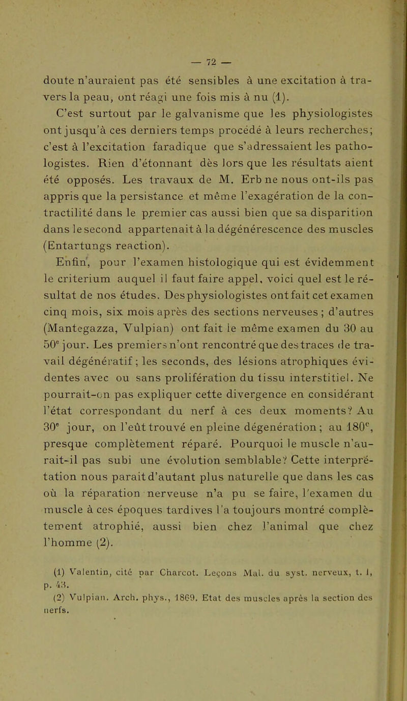 doute n’auraient pas été sensibles à une excitation à tra- vers la peau, ont réagi une fois mis à nu (1). C’est surtout par le galvanisme que les physiologistes ont jusqu’à ces derniers temps procédé à leurs recherches; c’est à l’excitation faradique que s’adressaient les patho- logistes. Rien d’étonnant dès lors que les résultats aient été opposés. Les travaux de M. Erb ne nous ont-ils pas appris que la persistance et même l’exagération de la con- tractilité dans le premier cas aussi bien que sa disparition dans le second appartenait à la dégénérescence des muscles (Entartungs reaction). Enfin', pour l’examen histologique qui est évidemment le critérium auquel il faut faire appel, voici quel est le ré- sultat de nos études. Des physiologistes ont fait cet examen cinq mois, six mois après des sections nerveuses ; d’autres (Mantegazza, Vulpian) ont fait ie même examen du 30 au 50e jour. Les premiers n’ont rencontré que des traces de tra- vail dégénératif ; les seconds, des lésions atrophiques évi- dentes avec ou sans prolifération du tissu interstitiel. Ne pourrait-on pas expliquer cette divergence en considérant l’état correspondant du nerf à ces deux moments? Au 30e jour, on l’eût trouvé en pleine dégenération ; au 180e, presque complètement réparé. Pourquoi le muscle n’au- rait-il pas subi une évolution semblable? Cette interpré- tation nous parait d’autant plus naturelle que dans les cas où la réparation nerveuse n’a pu se faire, l'examen du muscle à ces époques tardives l’a toujours montré complè- tement atrophié, aussi bien chez l’animal que chez l’homme (2). (1) Valentin, cité par Charcot. Leçons Mal. du syst. nerveux, t. 1, p. 4S. (2) Vulpian. Arch. phys., I8C-9. Etat des muscles après la section des nerfs.