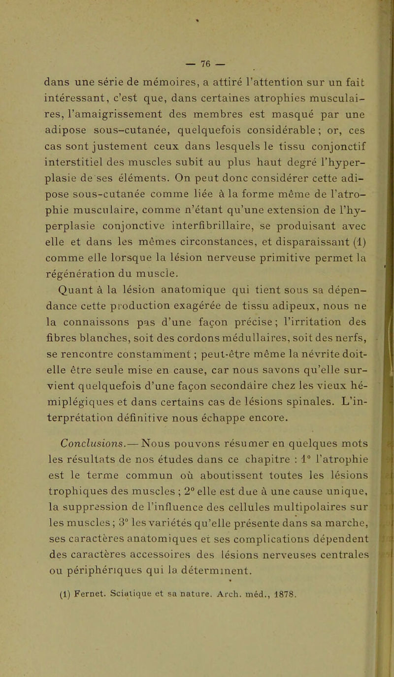 dans une série de mémoires, a attiré l’attention sur un fait intéressant, c’est que, dans certaines atrophies musculai- res, l’amaigrissement des membres est masqué par une adipose sous-cutanée, quelquefois considérable ; or, ces cas sont justement ceux dans lesquels le tissu conjonctif interstitiel des muscles subit au plus haut degré l’hyper- plasie de ses éléments. On peut donc considérer cette adi- pose sous-cutanée comme liée à la forme même de l’atro- phie musculaire, comme n’étant qu’une extension de l’hy- perplasie conjonctive interfibrillaire, se produisant avec elle et dans les mêmes circonstances, et disparaissant (1) comme elle lorsque la lésion nerveuse primitive permet la régénération du muscle. Quant à la lésion anatomique qui tient sous sa dépen- dance cette production exagérée de tissu adipeux, nous ne la connaissons pas d’une façon précise; l’irritation des fibres blanches, soit des cordons médullaires, soit des nerfs, se rencontre constamment ; peut-être même la névrite doit- elle être seule mise en cause, car nous savons qu’elle sur- vient quelquefois d’une façon secondaire chez les vieux hé- miplégiques et dans certains cas de lésions spinales. L’in- terprétation définitive nous échappe encore. Conclusions.— Nous pouvons résumer en quelques mots les résultats de nos études dans ce chapitre : 1° l’atrophie est le terme commun où aboutissent toutes les lésions trophiques des muscles ; 2° elle est due à une cause unique, la suppression de l’influence des cellules multipolaires sur les muscles ; 3° les variétés qu’elle présente dans sa marche, ses caractères anatomiques ex ses complications dépendent des caractères accessoires des lésions nerveuses centrales ou périphériques qui la déterminent. (1) Fernet. Sciatique et sa nature. Arch. méd., 1878.