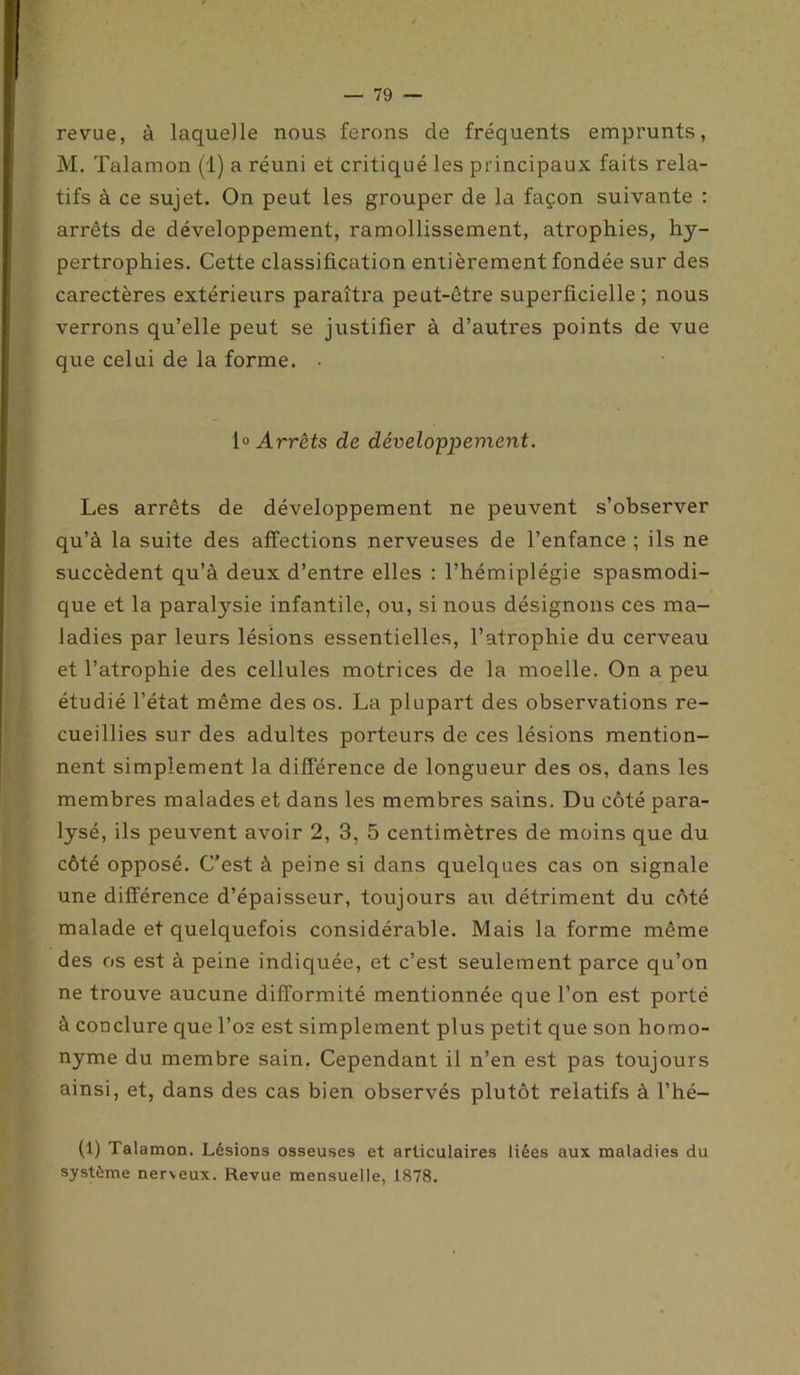 revue, à laquelle nous ferons de fréquents emprunts, M. Talamon (1) a réuni et critiqué les principaux faits rela- tifs à ce sujet. On peut les grouper de la façon suivante : arrêts de développement, ramollissement, atrophies, hy- pertrophies. Cette classification entièrement fondée sur des carectères extérieurs paraîtra peut-être superficielle; nous verrons qu’elle peut se justifier à d’autres points de vue que celui de la forme. • 1» Arrêts de développement. Les arrêts de développement ne peuvent s’observer qu’à la suite des affections nerveuses de l’enfance ; ils ne succèdent qu’à deux d’entre elles : l’hémiplégie spasmodi- que et la paralysie infantile, ou, si nous désignons ces ma- ladies par leurs lésions essentielles, l’atrophie du cerveau et l’atrophie des cellules motrices de la moelle. On a peu étudié l’état même des os. La plupart des observations re- cueillies sur des adultes porteurs de ces lésions mention- nent simplement la différence de longueur des os, dans les membres malades et dans les membres sains. Du côté para- lysé, ils peuvent avoir 2, 3, 5 centimètres de moins que du côté opposé. C’est à peine si dans quelques cas on signale une différence d’épaisseur, toujours au détriment du côté malade et quelquefois considérable. Mais la forme même des os est à peine indiquée, et c’est seulement parce qu’on ne trouve aucune difformité mentionnée que l’on est porté à conclure que l’os est simplement plus petit que son homo- nyme du membre sain. Cependant il n’en est pas toujours ainsi, et, dans des cas bien observés plutôt relatifs à l’hé- (1) Talamon. Lésions osseuses et articulaires liées aux maladies du système nerveux. Revue mensuelle, 1878.