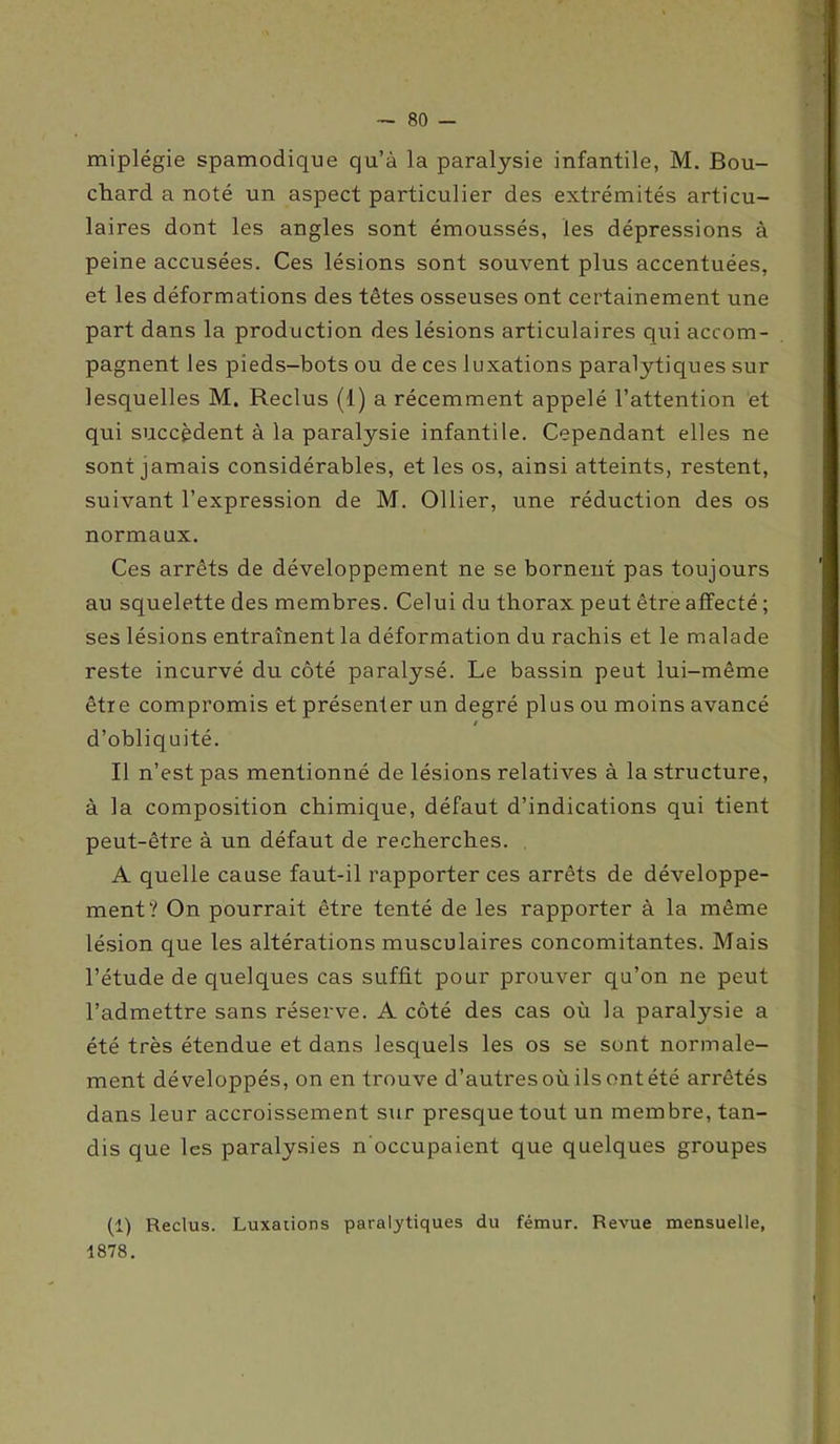 miplégie spamodique cja’à la paralysie infantile, M. Bou- chard a noté un aspect particulier des extrémités articu- laires dont les angles sont émoussés, les dépressions à peine accusées. Ces lésions sont souvent plus accentuées, et les déformations des têtes osseuses ont certainement une part dans la production des lésions articulaires qui accom- pagnent les pieds-bots ou de ces luxations paralytiques sur lesquelles M. Reclus (1) a récemment appelé l’attention et qui succèdent à la paralysie infantile. Cependant elles ne sont jamais considérables, et les os, ainsi atteints, restent, suivant l’expression de M. Ollier, une réduction des os normaux. Ces arrêts de développement ne se bornent pas toujours au squelette des membres. Celui du thorax peut être affecté ; ses lésions entraînent la déformation du rachis et le malade reste incurvé du côté paralysé. Le bassin peut lui-même être compromis et présenter un degré plus ou moins avancé t d’obliquité. Il n’est pas mentionné de lésions relatives à la structure, à la composition chimique, défaut d’indications qui tient peut-être à un défaut de recherches. A quelle cause faut-il rapporter ces arrêts de développe- ment? On pourrait être tenté de les rapporter à la même lésion que les altérations musculaires concomitantes. Mais l’étude de quelques cas suffit pour prouver qu’on ne peut l’admettre sans réserve. A côté des cas où la paralysie a été très étendue et dans lesquels les os se sont normale- ment développés, on en trouve d’autres où ils ont été arrêtés dans leur accroissement sur presque tout un membre, tan- dis que les paralysies n'occupaient que quelques groupes (1) Reclus. Luxations paralytiques du fémur. Revue mensuelle, 1878.